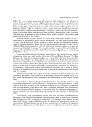 74 ENVIRONMENTAL SCIENCE
DHM 105) were released having desirable traits like high productivity and tolerance to
various biotic and abiotic stresses. High-priority given to develop better production and
protection for Pulses and Oilseeds in view of the urgent need to increase their production
in the country. Many highyieling-improved varities were developed. The important ones are:
Pigeonpea Hybrid, ICPH-8; Chick-pea Varities, Pushja 256 (wide adaptability with bold
seeds) and PBG-1 (tolerant to ascochyta blight), Mungbean Varities PDD 54 (early maturing),
Pusa 105 (Powdery mildew resistant) and Mothbean Varity Moth-880 for rained conditions.
The importance development of Malviya Rajmah-15 is another landmark for increasing total
production of Pulses in the Country.
Research efforts on-coarse grains like pearl Milled and Small Millets has led to
development of several high-yielding varities and hybrids. The extra short duration (about
70 days) Pear Millet Hybrid HHB67, Resistant to Downy Mildew was released for Semi-arid
Areas of Western Rajasthan, Kutch, Haryana and commercial cultivation. Variety VL-149
of Finger Millet maturing in about 1900-105 days having multiple resistances to pests and
diseases was identified for release. Two hybrids and two varieties of Sweet Sorghum for
Sugar and Syrup Production and Two Barley Varieties, which will go a long way in stabilizing,
yield of these crops.
There was record production of 114 lakh bales of cotton and India is now in a position
of exporting cotton, yarn and texitiles cultivation of Cotton Hybrids. Recently, Two Desi
Hybrids and a Hybrid with Cytoplasmic Base were released for cultivation. Research efforts
have been intensified for developing Short-duration Hybrids for North Indian Conditions.
Similarly, record production of (2,242) lakh tones of Sugarcanes was obtained using improved
varities and practicing better Crop Management Recommendations. New thrust has been
given on quality seed in adaptive research for further increasing production and productivity
of Sugarcanes. High-yielding varities and production technology for all types of Tobacco
have been developed and efforts are being made to develop varities possessing Low Nicotine
and Tar Contents.
Production of quality seed is a vital link in the spread of new varities and, hence, this
programme was given a very high-priority by executing National Seed Project. Phase III of
this project has been taken up for accelerating the development of High Quality Breeder
Seed.
Conservation of Valuable Plant Genetic Resources is vital for the success of Crop
Improvement Programme. National Bureau of Plant Genetic Resource established in 1976
is acting as a nodal Institute for the important activities related to collection, conservation
and exchange of Germ plasm. Lately over 2400 Germ-plasm accessions were added to over
one lakh accessions already conserved in the Gene Bank for long-term conservation. To
further strengthen the research efforts on conservation has been launched at NBPGR, New
Delhi.
Sustainability and environmental quality have been the major considerations for
Developing Crop Protection Programmes. Major thrust was given in promotion of Integrated
Pest Management (IPM) concept in all major crops. This included biology control of crops
pests and diseases; mass multiplication and development of appropriate systems for
dissemination of biological gents and use of novel methods such as insect growth regulators,
Pheromones, Kairmones, etc. Development of mass multiplication and field release
 