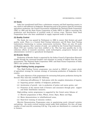76 ENVIRONMENTAL SCIENCE
(4) Seeds
India has transformed itself from a subsistence economy and food importing country to
one, which is self-sufficient in foodgrains. Recognizing seed as the primary input for increasing
agriculture production, the Central Government established the National Seeds Corporation
(NSC) in 1963 and the State Farms Corporation of India (SFCI) in 1969 to encourage the
production and distribution of certified seeds of various crops. Thirteen State Seed
Corporations have also been established to supply improved seeds to farmers.
(5) Quality Control
The Seeds Act was passed by Parliament in 1966 to ensure that farmers get good
quality seeds. There is a Central Seed Testing Laboratory and 90 State Seed Testing
Laboratories functioning in various states/union territories. There are also 19 seeds
certification agencies. New varieties of seeds are notified by the Central Seed Committee.
About 1775 new varieties have been notified so far. This has been possible due to the
collection efforts of research scientists, seeds technologists, progressive farmers and
administrators involved in agricultural development.
(6) Breeder Seeds
Production of Breeder Seeds is organized by the Indian Council of Agriculture Research
(ICAR) through the concerned breeders and scientists on receipt of indents from the state
governments. The National Seeds Corporation (NSC) and State Farms Corporation of India
(SFCI) also produce Breeder Seed.
(7) High-Yielding Variety programme
This High-Yielding Variety programme was started in 1966-67 as a major plank
of agriculture strategy for increase strategy of increasing production of foodgrains in the
country.
The main objectives of the programmes for increasing food grains production during the
Seventh Plan inter-alia included the following:
(i) Achieving self-sufficiency if food grains with the complete elimination of imports;
(ii) Imparting greater stability of foodgrains production;
(iii) Acceleration of growth rate in production of pulses and coarse grains, and
(iv) Protection of the interest both of farmers and consumers through price support
and better distribution measures.
High-yielding variety programmes is supported by the Cental sector Scheme of:
(i) Mini-kit programmes of Rice, Wheat, Jowar, Bajra, Maize and Ragi,
(ii) Maize demonstrations in tribal/backward areas,
(iii) State-level training of extension workers.
Mini-kit Demonstration Programmes aims at popularizing newly released varieties
and getting the newly evolved varieties tested under field conditions. For this, all large
number of seed mini-kit containing 0.25 kg. 5 kg seeds are distributed at a nominal cost
to farmers.
 
