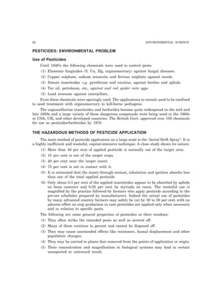 80 ENVIRONMENTAL SCIENCE
PESTICIDES: ENVIRONMENTAL PROBLEM
Use of Pesticides
Until 1940’s the following chemicals were used to control pests:
(1) Elements fungicides (S, Cu, Hg, organomercury) against fungal diseases.
(2) Copper sulphate, sodium aresenite and ferrous sulphate against weeds.
(3) Nature insecticides e.g. pyrethrum and nicotine, against beetles and aphids.
(4) Tar oil, petroleum, etc., against and red spider mite eggs.
(5) Lead arsenate against caterpillars.
Even these chemicals were sparingly used. The applications to cereals used to be confined
to seed treatment with organomercury to kill-borne pathogens.
The organochlorine insecticides and herbicides became quite widespread in the mid and
late 1950s and a large variety of these dangerous compounds were being used in the 1960s
in USA, UK, and other developed countries. The British Govt. approved over 150 chemicals
for use as pesticides/herbicides by 1970.
THE HAZARDOUS METHODS OF PESTICIDE APPLICATION
The main method of pesticide application on a large scale is the ‘Aerial Drift Spray”. It is
a highly inefficient and wasteful, capital-intensive technique. A close study shows its nature:
(1) More than 40 per cent of applied pesticide is normally out of the target area.
(2) 15 per cent is out of the target crops.
(3) 40 per cent near the target insect.
(4) 75 per cent is not in contact with it.
(5) It is estimated that the insect through contact, inhalation and ignition absorbs less
than one of the total applied pesticide.
(6) Only about 0.3 per cent of the applied insecticides appear to be absorbed by aphids
on bean contours and 0.02 per cent by myriads on cocoa. The wasteful use is
magnified by the practice followed by farmers who apply pesticide according to the
pre-set schedules prepared by manufacturers. Indeed the actual use of pesticides
by many advanced country farmers may safely be cut by 30 to 50 per cent with no
adverse effect on crop production in case pesticides are applied only when necessary
and in relation to specific pests.
The following are some general properties of pesticides or their residues:
(1) They often strike the intended pests as well as several off.
(2) Many of them continue to persist and cannot be disposed off.
(3) They may cause unintended effects like resistance, faunal displacement and other
population changes.
(4) They may be carried to places fare removed from the points of application or origin.
(5) Their concentration and magnification in biological systems may lead to certain
unexpected or untoward result.
 