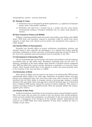 ENVIRONMENTAL SCIENCE : NATURAL RESOURCES 83
(8) Damage to Crops
(i) Sometimes crops are damaged by pesticide applications, e.g. application of improper
dosage under unfavourable conditions.
(ii) Herbicides that drift from a treated crop to a nearby crop also cause serious
environmental problems. Persistent herbicides also can injure crops planted in
rotation.
(9) Harm Caused to Fishery and Wildlife
Drifting or leaching pesticides drain into nearly water bodies causes fishery and wildlife
losses. Wild birds and mammals exposed to pesticides suffer by death from direct
exposure to high doses and reduced survival growth and reproduction from exposure to
subtle dosages.
(10) Harmful Effect on Decomposers
Pesticides have harmful effects on insects, earthworms, invertebrates, protozoa, and
microbes found in soils, especially the decomposers. It is reported that human pesticide
poisonings, reeducation in insects and mites, and honeybee poisonings account for about 70
per cent of the calculated socio-environmental costs for pesticides in the USA.
(11) Development of Secondary Pests
The use of pesticides kills natural enemies and creates such problems as the development
of secondary pests eg. Red spider mites. Resurgence of primary pests can also occur. To
illustrate, caterpillars of the small cabbage white butterfly in Brussels sprouts reappeared
after DDT has killed their natural enemies. Resistance to pesticides is a cause for serious
concern. Other hazards include those to the operator or worker who sprays pesticide, those
to the consumer of the crop and those to wildlife.
(12) Elimination of Birds
Some species of Eagles and top carnivors are known to be eliminated by DDT because
contaminated adults failed to lay viable eggs. Populations of peregrine falcons and some
pelicans have disappeard from some areas from some areas where excessive use of DDT
interfered with the bird’s ability to transport calcium to growing eggs, leading to marked
thinning of the eggs shells. Such weak eggs fail to reach the hatching stage. It is discovered
that in ringdoves, DDT greatly reduced the activity of carbonic anhydrase. This enzyme is
critical in providing calcium for eggshell growth. When the pesticide inhibits this enzyme,
eggshell grows thinner.
(13) Growth of New Pests
Artificial introduction of pesticides in the environment upsets natural biological controls.
This is the reason why new pests are created in this way because their natural predators,
which previously checked their populations, are eliminated. In this way mites have become
a pest as a consequence of the emergence of the pesticide industry. Indiscriminate and
excessive use of DDT killed some insect predictors of these mites, enabling the mites to
multiply to pest status.
 