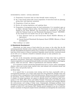 ENVIRONMENTAL SCIENCE : NATURAL RESOURCES 85
(1) Preparation of accurate land use data through remote sensing etc.
(2) By a time bound nation-wide survey programme of micro-level land use planning
giving short and long-term scenatious.
(3) Preparation of land use classes.
(4) Review all existing legislations and updating them.
(5) Preparation of management plans for land amelioration. It is incumbent upon as
to adopt a dynamic land-use policy. Our Government is not unaware of this all.
Headed by the Prime Minister, the Government has constituted an apex body
called the National Land use and Wastelands Development Council (NLUWDC).
At the second level two boards were set up in 1985 as under:
(1) First National land use and Conservation Board (NLICB) (Ministry of
Agriculture);
(2) Second National Wastelands Development Board (NWDB) (Ministry of Rural
development).
Their working is as under:
(i) Wastelands Development
Wastelands are those pieces of land which for one reason or the other like the life
sustaining potential. Besides earlier existing wastelands increasing misuse of land resources
through shortsighted development policies have resulted into wastelands. Nearly half of the
land area of the country is lying as wasteland. Degraded, mined and other wasteland should
not be left as it is. Instead it should be reclaimed and put to some productive use.
(a) Degraded Land
In view of the incessantly increasing population in India more land is needed for
agriculture and forestry. Good land is shrinking both in quantity and quality. The various
reasons responsible are-unexpected demands besides soil erosion, desertification, waterlogging,
salinity, alkali soil and toxic effects of agrochemicals and industrial effluents.
It is essential to reclaim and develop degraded land such as ravines, gulies waterlogged,
alkaline, saline and riverine lands, lateritic soils, land infested with unwanted shrubs and
bushes, stony and gravelly land etc.
(b) Mined Areas
It is opined that in our-country most mining work has been unscientific with no
environmental protection. As a result, large tracts have lost productivity. Besides water and
air pollution there is despoliation of land and deforestation. Mined areas should be reclaimed
for agriculture, forestry, fisheries and recreation through standard methods of reclamation.
A number of mining operations are going on affecting forest and cultivated land areas
mainly in U.P. Bihar, M.P., Orissa and Andhra Pradesh. Urbanisation and allied processes
like large-scale use of land for townships, communication, excavation and transport affected
the socio-economy and ecology of these areas. Consequently, Ecological problems have
developed in coal mine areas in Ranchi, Hazaribagh (Bihar), Bina Project (U.P.) and Singrauli
complex at Gorbi (U.P.) and Jayanto (M.P.) Ranchi several hundred of sq. km. of land has
become wasteland. In Singrauli complex forests and hillocks are damaged by the construction
 
