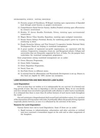 ENVIRONMENTAL SCIENCE : NATURAL RESOURCES 87
(3) Forestry project of Chandmura, W.Bengal, insisting upon regeneration of degraded
land through social forestry as people’s involvement.
(4) Comprehensive Social Service Society, Andhra Pradesh insisting upon afforestation
by women’s involvement.
(5) Brukhy ‘O’ Jeever Bandho Parishads, Orissa, insisting upon environmental
conservation.
(6) Magra Mewar Vikas Sanstha, Rajasthan, insisting upon ecological restoration.
(7) Kerala Sastra Sahitya Parishad, Kerala, for mobilising people’s power by rousing
awakening in them.
(8) People Nurseries Scheme and Tree Grower’s Co-operative besides National Dairy
Development Board are helping in wasteland management.
(9) A great number of registered non-profit organizations, are registered with the
societies, Cooperatives, companies, trusts etc. and Recognised schools. Colleges and
universities that are financially supported by Govt. of India. For the purpose have
undertaken the wasteland management programmes.
Some programmes aiming wasteland management are as under:
(1) Green Haryana Programme,
(2) Green Delhi Campaign,
(3) Green Rajasthan Programme,
(4) Smriti Vans etc.
(5) Eco-Task Forces in different states.
(6) A national fund for afforestation and Wastelands Development is set up. Donors to
this fund are eligible for 100% income tax exemption.
LAND DEGRADATION AND MAN INDUCED LAND SLIDES
Land Degradation
Soil is no less than our mother as it is indispensable for our survival. It is formed over
long periods of time. But man is degrading it with his misdeeds. Many of our once-fertile
soils have already been converted to agriculturally unfit alkaline or saline land or marshlands.
It is estimated that there is more than 25 million hectares of such barren lands throughout
the world.
Our soil constitutes a biogeochemical shell around land and shallow waters. It is a product
of the interactions of living matter with rocks. It profoundly affects the growth of living organism
(especially plants) however; in turn it is influenced by the activities of the latter.
Reasons for Land Degradation
Various factors have led to Land Degradation. Some of them are as under:
1. Rapid increase in industrialization, urbanization and other activities or civilized
man have exercised a tremendous impact on the soils and on other components of
the biosphere.
 