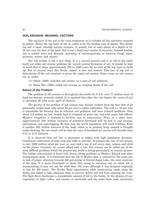 90 ENVIRONMENTAL SCIENCE
SOIL EROSION: MEANING, FACTORS
The top layer of the soil is the vital component as it includes all the nutrients required
by plants. Hence the top layer of soil is, called to be the feeding zone of plants. This fertile
top soil is most valuable natural resource. It usually lies at most places at a depth of 15-
20 cm. over the face of the land. Soil is not a dead inert matter of minerals. Instead healthy
soil is indeed alive and dynamic consisting of microorganisms as bacteria, fungi, algae,
protozoa, worms and insects.
The soil erosion is not a new thing. It is a natural process and is as old as the earth
itself, yet today soil erosion problems far exceed natural formation of soil. It should be kept
in mind that it takes approximately 500 to 1000 years for an inch of the top layer to build
up. But in several ways this fertile, topsoil is lost and wasted. This loss of top soil or
disturbance of the soil structure is given the name soil erosion. Some views on soil erosion
are as under:
(1) Odum (1966) included soil erosion as a part of soil pollution,
(2) Rama Rao (1962) called soil erosion as creeping death of the soil.
Nature of the Problem
The problem of soil erosion is throughout the world. In U.S.A. over 77 million acres of
land has become seriously eroded. It is reported that after the rain begins the cream of soil
is skimmed off with every spell of showers.
The gravity of the problem of soil erosion may become evident from the face that of all
potentially arable land, only about 44 per cent is under cultivation. The rest i.e. 56 per cent
is unsuitable for farming due to inherent soil problems and man induced problems. Only
about 2.5 million sq. km. Arable land is irrigated at great cost and with many side effects.
Massive irrigation is harmful to fertility due to salinisation. Thus, in a short time,
approximately 600 million hectares of potential farmland will be lost to soil erosion,
salinisation, and waterlogging. By that time the world population will reach 8 billion. Even
if another 300 million hectares of the land, which is at present, lying unused is brought
under farming, the net result will be that the area of farmland per person will dwindle from
0.31 to 0.15 hectares.
It is observed that soil loss is maximum in region with high population densities.
Continuous cultivation of same crop also adds to soil loss. At present the rate of soil erosion
is over 2500 million tones per year i.e. over half a ton of soil every man, woman and child
on the planet. Certainly we cannot afford such a loss. Soil erosion can be called one of the
most difficult problems which the present day world is facing particularly in country as ours.
The Indian subcontinent is faced with severe silting problems in Bhakra, Rihand and other
multipurpose dams. It is estimated that the life of Bhakra dam is reduced by 250 years due
to lack of proper attention towards silt prevention at Govind Sagar Lake, the main reservoir
of the dam. It is quite formidable to think that owing to alarming rate at which silt is
accumulating, it may not last for more than 150 years although it was designed originally
to last for 400 years). The Border Road organization while constructing roads along the
Sutlej also failed to take adequate steps to prevent debris and soil from entering the river.
The Spiti River discharges a considerable amount of silt in the Sutlej. In the absence of any
vegetation in Spiti valley, soil erosion is inevitable and the rocks from nude mountains
 