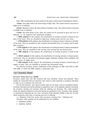 '                                                  PRODUCTION AND OPERATIONS MANAGEMENT


     Once ABC classification has been achieved, the policy control can be formulated as follows:
     A-Item: Very tight control, the items being of high value. The control need be exercised at
higher level of authority.
     B-Item: Moderate control, the items being of moderate value. The control need be exercised
at middle level of authority.
     C-Item: The items being of low value, the control can be exercised at gross root level of
authority, i.e., by respective user department managers.
     2. HML analysis: In this analysis, the classification of existing inventory is based on unit
price of the items. They are classified as high price, medium price and low cost items.
     3. VED analysis: In this analysis, the classification of existing inventory is based on criticality
of the items. They are classified as vital, essential and desirable items. It is mainly used in spare
parts inventory.
     4. FSN analysis: In this analysis, the classification of existing inventory is based consumption
of the items. They are classified as fast moving, slow moving and non-moving items.
     5. SDE analysis: In this analysis, the classification of existing inventory is based on the
items.
     6. GOLF analysis: In this analysis, the classification of existing inventory is based sources
of the items. They are classified as Government supply, ordinarily available, local availability and
foreign source of supply items.
     7. SOS analysis: In this analysis, the classification of existing inventory is based nature of
supply of items. They are classified as seasonal and off-seasonal items.
     For effective inventory control, combination of the techniques of ABC with VED or ABC
with HML or VED with HML analysis is practically used.

4.6.7 Inventory Model

ECONOMIC ORDER QUANTITY (EOQ)
Inventory models deal with idle resources like men, machines, money and materials. These
models are concerned with two decisions: how much to order (purchase or produce) and when
to order so as to minimize the total cost.
     For the first decision—how much to order, there are two basic costs are considered namely,
inventory carrying costs and the ordering or acquisition costs. As the quantity ordered is increased,
the inventory carrying cost increases while the ordering cost decreases. The ‘order quantity’
means the quantity produced or procured during one production cycle. Economic order quantity
is calculated by balancing the two costs. Economic Order Quantity (EOQ) is that size of order
which minimizes total costs of carrying and cost of ordering.
     i.e., Minimum Total Cost occurs when Inventory Carrying Cost = Ordering Cost
     Economic order quantity can be determined by two methods:
     1. Tabulation method.
     2. Algebraic method.
 