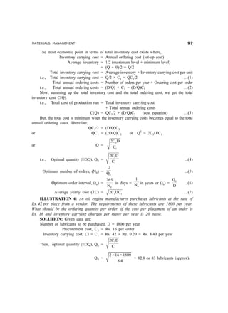 MATERIALS MANAGEMENT                                                                         '%

     The most economic point in terms of total inventory cost exists where,
                 Inventory carrying cost = Annual ordering cost (set-up cost)
                       Average inventory = 1/2 (maximum level + minimum level)
                                         = (Q + 0)/2 = Q/2
           Total inventory carrying cost = Average inventory × Inventory carrying cost per unit
     i.e., Total inventory carrying cost = Q/2 × C1 = QC1/2                               …(1)
             Total annual ordering costs = Number of orders per year × Ordering cost per order
     i.e.,   Total annual ordering costs = (D/Q) × C3 = (D/Q)C3                           …(2)
     Now, summing up the total inventory cost and the total ordering cost, we get the total
inventory cost C(Q).
     i.e., Total cost of production run = Total inventory carrying cost
                                           + Total annual ordering costs
                                   C(Q) = QC1/2 + (D/Q)C3        (cost equation)          …(3)
     But, the total cost is minimum when the inventory carrying costs becomes equal to the total
annual ordering costs. Therefore,
                                  QC1/2 = (D/Q)C3
or                                  QC1 = (2D/Q)C3        or Q2 = 2C3D/C1
                                                2C3 D
or                                    Q =        C1

                                         2C3 D
     i.e.,   Optimal quantity (EOQ), Q0 =   C1                                             ...(4)
                                        D
       Optimum number of orders, (N0) = Q                                                  ...(5)
                                          0

                                              365           1                    Q0
             Optimum order interval, (t0) =       in days = N in years or (t0) =           ...(6)
                                              N0             0                   D
              Average yearly cost (TC) =       2C3 DC1                                    …(7)
     ILLUSTRATION 4: An oil engine manufacturer purchases lubricants at the rate of
Rs. 42 per piece from a vendor. The requirements of these lubricants are 1800 per year.
What should be the ordering quantity per order, if the cost per placement of an order is
Rs. 16 and inventory carrying charges per rupee per year is 20 paise.
     SOLUTION: Given data are:
     Number of lubricants to be purchased, D = 1800 per year
                  Procurement cost, C3 = Rs. 16 per order
       Inventory carrying cost, CI = C1 = Rs. 42 × Re. 0.20 = Rs. 8.40 per year
                                            2C3 D
     Then, optimal quantity (EOQ), Q0 =       C1

                                               2 × 16 × 1800
                                     Q0 =                    = 82.8 or 83 lubricants (approx).
                                                    8.4
 