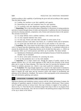 PRODUCTION AND OPERATIONS MANAGEMENT

loaded according to their capability of performing the given task and according to their capacity.
Thus the duties include:
      (a) Loading, the machines as per their capability and capacity.
      (b) Determining the start and completion times for each operation.
      (c) To coordinate with sales department regarding delivery schedules.
      7. Dispatching: This is the execution phase of planning. It is the process of setting production
activities in motion through release of orders and instructions. It authorises the start of production
activities by releasing materials, components, tools, fixtures and instruction sheets to the operator.
The activities involved are:
      (a) To assign definite work to definite machines, work centres and men.
      (b) To issue required materials from stores.
      (c) To issue jigs, fixtures and make them available at correct point of use.
      (d) Release necessary work orders, time tickets, etc., to authorise timely start of operations.
      (e) To record start and finish time of each job on each machine or by each man.
      8. Expediting: This is the control tool that keeps a close observation on the progress of the
work. It is logical step after dispatching which is called ‘follow-up’. It coordinates extensively to
execute the production plan. Progressing function can be divided into three parts, i.e., follow up
of materials, follow up of work-in-process and follow up of assembly. The duties include:
      (a) Identification of bottlenecks and delays and interruptions because of which the production
           schedule may be disrupted.
      (b) To devise action plans (remedies) for correcting the errors.
      (c) To see that production rate is in line with schedule.
      9. Inspection: It is a major control tool. Though the aspects of quality control are the
separate function, this is of very much important to PPC both for the execution of the current
plans and its scope for future planning. This forms the basis for knowing the limitations with
respects to methods, processes, etc., which is very much useful for evaluation phase.
      10. Evaluation: This stage though neglected is a crucial to the improvement of productive
efficiency. A thorough analysis of all the factors influencing the production planning and control
helps to identify the weak spots and the corrective action with respect to pre-planning and
planning will be effected by a feedback. The success of this step depends on the communication,
data and information gathering and analysis.

 5.6     OPERATIONS PLANNING AND SCHEDULING SYSTEMS
Operations planning and scheduling systems concern with the volume and timing of outputs, the
utilisation of operations capacity at desired levels for competitive effectiveness. These systems
must fit together activities at various levels, form top to bottom, in support of one another, as
shown in Fig. 5.3. Note that the time orientation ranges from long to short as we progress from
top to bottom in the hierarchy. Also, the level of detail in the planning process ranges from broad
at the top to detail at the bottom.
 