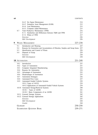NEE                                                                               CONTENTS

             8.6.2 Six Sigma Maintenance                                                 214
             8.6.3 Enterprise Asset Management (EAM)                                     215
             8.6.4 Lean Maintenance                                                      215
             8.6.5 Computer Aided Maintenance                                            215
      8.7    Total Productive Maintenance (TPM)                                          216
             8.7.1 Similarities and Differences between TQM and TPM                      217
             8.7.2 Pillars of TPM                                                        217
             Exercises                                                                   226
             Skill Development                                                           226

9     WASTE MANAGEMENT                                                            227–230
      9.1    Introduction and Meaning                                                     227
      9.2    Reasons for Generation and Accumulation of Obsolete, Surplus and Scrap Items 227
      9.3    Identification and Control of Waste                                          228
      9.4    Disposal of Scrap                                                            229
             Exercises                                                                    230
             Skill Development                                                            230

10 AUTOMATION                                                                     231–249
      10.1  Introduction                                                                 231
      10.2  Types of Automation                                                          231
      10.3  Computer Integrated Manufacturing                                            233
      10.4  Reasons for Automation                                                       234
      10.5  Advantages of Automation                                                     235
      10.6  Disadvantages of Automation                                                  235
      10.7  Automation Strategies                                                        236
      10.8  Automated Flow Lines                                                         237
      10.9  Automated Guided Vehicles Systems                                            238
            10.9.1 Types of AGVS                                                         239
            10.9.2 Applications of Automated Guided Vehicle Systems                      239
      10.10 Automated Storage/Retrieval Systems                                          240
            10.10.1 Types of AS/RS                                                       241
            10.10.2 Basic Components of an AS/RS                                         241
      10.11 Carousel Storage Systems                                                     242
      10.12 Carousel Storage Applications                                                242
            Exercises                                                                    243
            Skill Development                                                            244
            Caselet                                                                      244
      GLOSSARY                                                                    250–258
      EXAMINATION QUESTION BANK                                                   259–271
 
