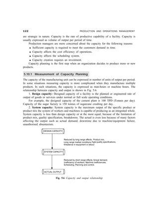 PRODUCTION AND OPERATIONS MANAGEMENT

are strategic in nature. Capacity is the rate of productive capability of a facility. Capacity is
usually expressed as volume of output per period of time.
     Production managers are more concerned about the capacity for the following reasons:
      l Sufficient capacity is required to meet the customers demand in time.

      l Capacity affects the cost efficiency of operations.

      l Capacity affects the scheduling system.

      l Capacity creation requires an investment.

     Capacity planning is the first step when an organization decides to produce more or new
products.

5.10.1 Measurement of Capacity Planning
The capacity of the manufacturing unit can be expressed in number of units of output per period.
In some situations measuring capacity is more complicated when they manufacture multiple
products. In such situations, the capacity is expressed as man-hours or machine hours. The
relationship between capacity and output is shown in Fig. 5.6.
      1. Design capacity: Designed capacity of a facility is the planned or engineered rate of
output of goods or services under normal or full scale operating conditions.
      For example, the designed capacity of the cement plant is 100 TPD (Tonnes per day).
Capacity of the sugar factory is 150 tonnes of sugarcane crushing per day.
      2. System capacity: System capacity is the maximum output of the specific product or
product mix the system of workers and machines is capable of producing as an integrated whole.
System capacity is less than design capacity or at the most equal, because of the limitation of
product mix, quality specification, breakdowns. The actual is even less because of many factors
affecting the output such as actual demand, downtime due to machine/equipment failure,
unauthorised absenteeism.




                            Fig. 5.6 Capacity and output relationship
 