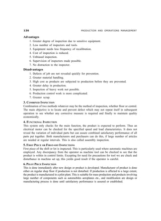 !$                                                  PRODUCTION AND OPERATIONS MANAGEMENT


Advantages
      1.   Greater degree of inspection due to sensitive equipment.
      2.   Less number of inspectors and tools.
      3.   Equipment needs less frequency of recalibration.
      4.   Cost of inspection is reduced.
      5.   Unbiased inspection.
      6.   Supervision of inspectors made possible.
      7.   No distraction to the inspector.
Disadvantages
      1.   Defects of job are not revealed quickly for prevention.
      2.   Greater material handling.
      3.   High cost as products are subjected to production before they are prevented.
      4.   Greater delay in production.
      5.   Inspection of heavy work not possible.
      6.   Production control work is more complicated.
      7.   Greater scrap.
3. COMBINED INSPECTION
Combination of two methods whatever may be the method of inspection, whether floor or central.
The main objective is to locate and prevent defect which may not repeat itself in subsequent
operation to see whether any corrective measure is required and finally to maintain quality
economically.
4. FUNCTIONAL INSPECTION
This system only checks for the main function, the product is expected to perform. Thus an
electrical motor can be checked for the specified speed and load characteristics. It does not
reveal the variation of individual parts but can assure combined satisfactory performance of all
parts put together. Both manufacturers and purchasers can do this, if large number of articles
are needed at regular intervals. This is also called assembly inspection.
5. FIRST PIECE OR FIRST-OFF INSPECTIONS
First piece of the shift or lot is inspected. This is particularly used where automatic machines are
employed. Any discrepancy from the operator as machine tool can be checked to see that the
product is within in control limits. Excepting for need for precautions for tool we are check and
disturbance in machine set up, this yields good result if the operator is careful.
6. PILOT PIECE INSPECTION
This is done immediately after new design or product is developed. Manufacturer of product is done
either on regular shop floor if production is not disturbed. If production is affected to a large extent,
the product is manufactured in a pilot plant. This is suitable for mass production and products involving
large number of components such as automobiles aeroplanes etc., and modification are design or
manufacturing process is done until satisfactory performance is assured or established.
 