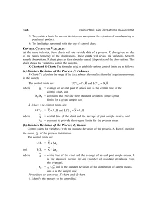 $                                               PRODUCTION AND OPERATIONS MANAGEMENT


       5. To provide a basis for current decisions on acceptance for rejection of manufacturing or
          purchased product.
       6. To familiarize personnel with the use of control chart.
CONTROL CHARTS FOR VARIABLES
As the name indicates, these charts will use variable data of a process. X chart given an idea
of the central tendency of the observations. These charts will reveal the variations between
sample observations. R chart gives an idea about the spread (dispersion) of the observations. This
chart shows the variations within the samples.
     X-Chart and R-Chart: The formulas used to establish various control limits are as follows:
(a) Standard Deviation of the Process, σ, Unknown
     R-Chart: To calculate the range of the data, subtract the smallest from the largest measurement
in the sample.
      The control limits are:              UCLR = D4 R and LCLR = D3 R
where           R   = average of several past R values and is the central line of the
                      control chart, and
           D3, D4   = constants that provide three standard deviation (three-sigma)
                      limits for a given sample size
      X -Chart: The control limits are:
            UCL X   = X + A 2 R and LCL X = X − A 2 R

where          X = central line of the chart and the average of past sample mean’s, and
               A 2 = constant to provide three-sigma limits for the process mean.
(b) Standard Deviation of the Process, σ , Known
      Control charts for variables (with the standard deviation of the process, σ, known) monitor
the mean, X , of the process distribution.
    The control limits are:

             UCL = X + 2σ X

and          LCL = X − 2σ X
where           X = centre line of the chart and the average of several past sample means, Z
                      is the standard normal deviate (number of standard deviations from
                      the average),
               σ X = σ / n and is the standard deviation of the distribution of sample means,
                      and n is the sample size
      Procedures to construct X-chart and R-chart
      1. Identify the process to be controlled.
 