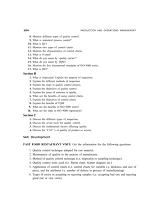 $                                                       PRODUCTION AND OPERATIONS MANAGEMENT

    8.     Mention different types of quality control.
    9.     What is statistical process control?
   10.     What is QC?
   11.     Mention two types of control charts.
   12.     Mention the characteristics of control charts.
   13.     What is P-chart?
   14.     What do you mean by ‘quality circles’?
   15.     What do you mean by TQM?
   16.     Mention the five international standards of ISO 9000 series.
   17.     What is ISO?
Section B
    1.     What is inspection? Explain the purpose of inspection.
    2.     Explain the different methods of inspection.
    3.     Explain the steps in quality control process.
    4.     Explain the objectives of quality control.
    5.     Explain the cause of variation in quality.
    6.     What are the benefits of using control charts.
    7.     Explain the objectives of control charts.
    8.     Explain the benefits of TQM.
    9.     What are the benefits of ISO 9000 series?
   10.     What are the steps in ISO 9000 registration?
Section C
      1.   Discuss   the   different types of inspection.
      2.   Discuss   the   seven tools for quality control.
      3.   Discuss   the   fundamental factors affecting quality.
      4.   Discuss   the   ‘9 M’ ’s of quality of product or service.

Skill Development

FAST FOOD RESTAURANT VISIT: Get the information for the following questions:

      1. Quality control technique adopted for raw material.
      2. Maintenance of quality in the process of manufacture.
      3. Method of quality control technique (i.e. inspection or sampling technique).
      4. Quality control tools used (i.e. Pareto chart, Scatter diagram etc.)
      5. Application of control charts (i.e. control charts for variable i.e. thickness and size of
         pizza, and for attributes i.e. number of defects in process of manufacturing)
      6. Types of errors in accepting or rejecting samples (i.e. accepting bad one and rejecting
         good one or vice versa).
 