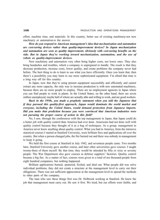 $                                                 PRODUCTION AND OPERATIONS MANAGEMENT


effort, machine time, and materials. In this country, better use of existing machinery-not new
machinery or automation-is the answer.
      How do you respond to American management’s idea that mechanization and automation
are cost-saving devices rather than quality-improvement devices? In Japan mechanization
and automation are seen as quality improvement, obviously with cost-saving benefits on the
side. But in Japan they’re working toward mechanization, automation, and the use of
robots as quality-improvement devices.
      New machinery and automation very often bring higher costs, not lower ones. They also
bring headaches and troubles, which a company is unprepared to handle. The result is that they
decrease production, increase costs, lower quality, and create problems the company never had
before. The best thing to do is learn to use what you have efficiently. Once you learn that, then
there’s a possibility you may learn to use more sophisticated equipment. I’m afraid that time is
a long way off for this country.
      In Japan, now that they’re using present equipment successfully and efficiently and cannot
extract any more capacity, the only way to increase production is with new automated machinery,
because there are no more people to employ. There are no employment agencies in Japan where
you can find people to work in plants. In the United States, on the other hand, there are seven
million unemployed, maybe half of whom are actually able and willing to work, and are good workers.
      Back in the 1950s, you made a prophetic statement when you told the Japanese that
if they pursued this quality-first approach, Japan would dominate the world market and
everyone, including the United States, would demand protection from Japanese imports.
Did you make that prediction because you were convinced that American industries were
not pursuing the proper course of action in this field?
      No, I saw, through the conferences with the top management in Japan, that Japan could do
a better job with quality control than America had ever done. Americans had not done well with
quality control because they thought of it as a bag of techniques. As a group, management in
America never knew anything about quality control. What you had in America, from the intensive
statistical courses I started at Stanford University, were brilliant fires and applications all over the
country. But when a person changed jobs, the fire burned out and there was nobody in management
to keep it going.
      We held the first course at Stanford in July 1942, and seventeen people came. Two months
later, Stanford University gave another course, and later other universities gave courses. I taught
twenty-three of them myself. By that time, they would be attended by fifty or sixty or seventy
people. The War Department also gave courses at defense suppliers’ factories. Quality control
became a big fire. As a matter of fact, courses were given to a total of ten thousand people from
eight hundred companies, but nothing happened.
      Brilliant applications burned, sputtered, fizzled, and died out. What people did was solve
individual problems; they did not create a structure at the management level to carry out their
obligations. There was not sufficient appreciation at the management level to spread the methods
to other parts of the company.
      The man who saw these things first was Dr. Holbrook working at Stanford. He knew the
job that management must carry out. He saw it first. We tried, but our efforts were feeble, and
 