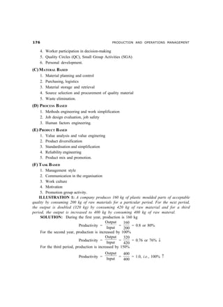 %$                                             PRODUCTION AND OPERATIONS MANAGEMENT


    4. Worker participation in decision-making
    5. Quality Circles (QC), Small Group Activities (SGA)
    6. Personal development.
(C) MATERAL BASED
    1.   Material planning and control
    2.   Purchasing, logistics
    3.   Material storage and retrieval
    4.   Source selection and procurement of quality material
    5.   Waste elimination.
(D) PROCESS BASED
    1. Methods engineering and work simplification
    2. Job design evaluation, job safety
    3. Human factors engineering.
(E) PRODUCT BASED
    1.   Value analysis and value enginering
    2.   Product diversification
    3.   Standardisation and simplification
    4.   Reliability engineering
    5.   Product mix and promotion.
(F) TASK BASED
     1. Management style
     2. Communication in the organisation
     3. Work culture
     4. Motivation
     5. Promotion group activity.
    ILLUSTRATION 1: A company produces 160 kg of plastic moulded parts of acceptable
quality by consuming 200 kg of raw materials for a particular period. For the next period,
the output is doubled (320 kg) by consuming 420 kg of raw material and for a third
period, the output is increased to 400 kg by consuming 400 kg of raw materal.
     SOLUTION: During the first year, production is 160 kg
                                             Output     160
                             Productivity =          =      = 0.8 or 80%
                                              Input     200
     For the second year, production is increased by 100%
                                             Output     320
                             Productivity =          =      = 0.76 or 76% ↓
                                              Input     420
     For the third period, production is increased by 150%
                                             Output   400
                            Productivity =          =     = 1.0, i.e., 100% ↑
                                             Input    400
 