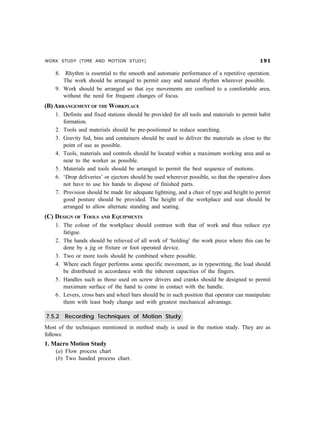 WORK STUDY (TIME AND MOTION STUDY)                                                          '

    8. Rhythm is essential to the smooth and automatic performance of a repetitive operation.
       The work should be arranged to permit easy and natural rhythm wherever possible.
    9. Work should be arranged so that eye movements are confined to a comfortable area,
       without the need for frequent changes of focus.
(B) ARRANGEMENT OF THE WORKPLACE
    1. Definite and fixed stations should be provided for all tools and materials to permit habit
       formation.
    2. Tools and materials should be pre-positioned to reduce searching.
    3. Gravity fed, bins and containers should be used to deliver the materials as close to the
       point of use as possible.
    4. Tools, materials and controls should be located within a maximum working area and as
       near to the worker as possible.
    5. Materials and tools should be arranged to permit the best sequence of motions.
    6. ‘Drop deliveries’ or ejectors should be used wherever possible, so that the operative does
       not have to use his hands to dispose of finished parts.
    7. Provision should be made for adequate lightning, and a chair of type and height to permit
       good posture should be provided. The height of the workplace and seat should be
       arranged to allow alternate standing and seating.
(C) DESIGN OF TOOLS AND EQUIPMENTS
    1. The colour of the workplace should contrast with that of work and thus reduce eye
       fatigue.
    2. The hands should be relieved of all work of ‘holding’ the work piece where this can be
       done by a jig or fixture or foot operated device.
    3. Two or more tools should be combined where possible.
    4. Where each finger performs some specific movement, as in typewriting, the load should
       be distributed in accordance with the inherent capacities of the fingers.
    5. Handles such as those used on screw drivers and cranks should be designed to permit
       maximum surface of the hand to come in contact with the handle.
    6. Levers, cross bars and wheel bars should be in such position that operator can manipulate
       them with least body change and with greatest mechanical advantage.

7.5.2   Recording Techniques of Motion Study
Most of the techniques mentioned in method study is used in the motion study. They are as
follows:
1. Macro Motion Study
    (a) Flow process chart
    (b) Two handed process chart.
 