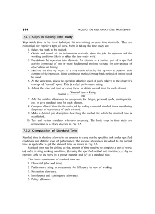 '                                             PRODUCTION AND OPERATIONS MANAGEMENT


7.7.1 Steps in Making Time Study
Stop watch time is the basic technique for determining accurate time standards. They are
economical for repetitive type of work. Steps in taking the time study are:
    1. Select the work to be studied.
    2. Obtain and record all the information available about the job, the operator and the
       working conditions likely to affect the time study work.
    3. Breakdown the operation into elements. An element is a instinct part of a specified
       activity composed of one or more fundamental motions selected for convenience of
       observation and timing.
    4. Measure the time by means of a stop watch taken by the operator to perform each
       element of the operation. Either continuous method or snap back method of timing could
       be used.
    5. At the same time, assess the operators effective speed of work relative to the observer’s
       concept of ‘normal’ speed. This is called performance rating.
    6. Adjust the observed time by rating factor to obtain normal time for each element
                                          Observed time × Rating
                               Normal =
                                                   100
    7.   Add the suitable allowances to compensate for fatigue, personal needs, contingencies.
         etc. to give standard time for each element.
    8.   Compute allowed time for the entire job by adding elemental standard times considering
         frequency of occurrence of each element.
    9.   Make a detailed job description describing the method for which the standard time is
         established.
   10.   Test and review standards wherever necessary. The basic steps in time study are
         represented by a block diagram in Fig. 7.5.

7.7.2 Computation of Standard Time

Standard time is the time allowed to an operator to carry out the specified task under specified
conditions and defined level of performance. The various allowances are added to the normal
time as applicable to get the standard time as shown in Fig. 7.6.
     Standard time may be defined as the, amount of time required to complete a unit of work:
(a) under existing working conditions, (b) using the specified method and machinery, (c) by an
operator, able to the work in a proper manner, and (d) at a standard pace.
    Thus basic constituents of standard time are:
    1. Elemental (observed time).
    2. Performance rating to compensate for difference in pace of working.
    3. Relaxation allowance.
    4. Interference and contingency allowance.
    5. Policy allowance.
 