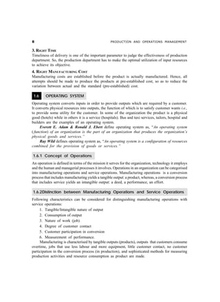 &                                                   PRODUCTION AND OPERATIONS MANAGEMENT


3. RIGHT TIME
Timeliness of delivery is one of the important parameter to judge the effectiveness of production
department. So, the production department has to make the optimal utilization of input resources
to achieve its objective.
4. RIGHT MANUFACTURING COST
Manufacturing costs are established before the product is actually manufactured. Hence, all
attempts should be made to produce the products at pre-established cost, so as to reduce the
variation between actual and the standard (pre-established) cost.

 1.6     OPERATING SYSTEM
Operating system converts inputs in order to provide outputs which are required by a customer.
It converts physical resources into outputs, the function of which is to satisfy customer wants i.e.,
to provide some utility for the customer. In some of the organization the product is a physical
good (hotels) while in others it is a service (hospitals). Bus and taxi services, tailors, hospital and
builders are the examples of an operating system.
     Everett E. Adam & Ronald J. Ebert define operating system as, “An operating system
( function) of an organization is the part of an organization that produces the organization’s
physical goods and services.”
     Ray Wild defines operating system as, “An operating system is a configuration of resources
combined for the provision of goods or services.”

1.6.1 Concept of Operations
An operation is defined in terms of the mission it serves for the organization, technology it employs
and the human and managerial processes it involves. Operations in an organization can be categorised
into manufacturing operations and service operations. Manufacturing operations is a conversion
process that includes manufacturing yields a tangible output: a product, whereas, a conversion process
that includes service yields an intangible output: a deed, a performance, an effort.

1.6.2Distinction between Manufacturing Operations and Service Operations
Following characteristics can be considered for distinguishing manufacturing operations with
service operations:
     1. Tangible/Intangible nature of output
     2. Consumption of output
     3. Nature of work (job)
     4. Degree of customer contact
     5. Customer participation in conversion
     6. Measurement of performance.
     Manufacturing is characterised by tangible outputs (products), outputs that customers consume
overtime, jobs that use less labour and more equipment, little customer contact, no customer
participation in the conversion process (in production), and sophisticated methods for measuring
production activities and resource consumption as product are made.
 