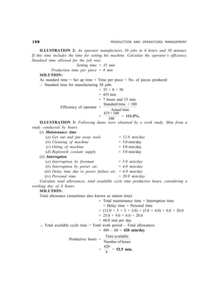 '                                           PRODUCTION AND OPERATIONS MANAGEMENT


     ILLUSTRATION 2: An operator manufactures 50 jobs in 6 hours and 30 minutes.
If this time includes the time for setting his machine. Calculate the operator’s efficiency.
Standard time allowed for the job was:
                             Setting time = 35 min
              Production time per piece = 8 min
     SOLUTION:
     As standard time = Set up time + Time per piece × No. of pieces produced
     ∴ Standard time for manufacturing 50 jobs
                                          = 35 + 8 × 50
                                          = 435 min
                                          = 7 hours and 15 min.
                                            Standard time × 100
                   Efficiency of operator =
                                                 Actual time
                                            435 × 100
                                          =            = 111.5%.
                                               390
     ILLUSTRATION 3: Following datas were obtained by a work study. Man from a
study conducted by hours.
     (i) Maintenance time
          (a) Get out and put away tools             = 12.0 min/day
          (b) Cleaning of machine                    = 5.0 min/day
          (c) Oiling of machine                      = 5.0 min/day
          (d) Replenish coolant supply               = 3.0 min/day
     (ii) Interruption
          (a) Interruption by foreman                = 5.0 min/day
          (b) Interruption by porter etc.            = 4.0 min/day
         (iii) Delay time due to power failure etc. = 6.0 min/day
         (iv) Personal time                          = 20.0 min/day
     Calculate total allowances, total available cycle time productive hours, considering a
working day of 8 hours.
     SOLUTION:
     Total allowance (sometimes also known as station time)
                                          = Total maintenance time + Interruption time
                                            + Delay time + Personal time
                                          = (12.0 + 5 + 5 + 3.0) + (5.0 + 4.0) + 6.0 + 20.0
                                          = 25.0 + 9.0 + 6.0 + 20.0
                                          = 60.0 min per day
     ∴ Total available cycle time = Total work period – Total allowances
                                          = 480 – 60 = 420 min/day
                                          Time available
                      Productive hours =
                                         Number of hours
                                         420
                                       =     = 52.5 min.
                                          8
 