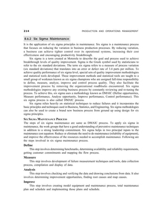 PRODUCTION AND OPERATIONS MANAGEMENT


8.6.2 Six Sigma Maintenance
It is the application of six sigma principles in maintenance. Six sigma is a maintenance process
that focuses on reducing the variation in business production processes. By reducing variation,
a business can achieve tighter control over its operational systems, increasing their cost
effectiveness and encouraging productivity breakthrough.
      Six sigma is a term created at Motorola to describe the goal and process used to achieve
breakthrough levels of quality improvement. Sigma is the Greek symbol used by statisticians to
refer to the six standard deviations. The term six sigma refers to a measure of process variation
(six standard deviations) that translates into an error or defect rate of 3.4 parts per million. To
achieve quality performance of six sigma level, special sets of quality improvement methodologies
and statistical tools developed. These improvement methods and statistical tools are taught to a
small group of workmen known as six sigma champions who are assigned full-time responsibility
to define, measure, analyze, improve and control process quality. They also facilitate the
improvement process by removing the organizational roadblocks encountered. Six sigma
methodologies improve any existing business process by constantly reviewing and re-tuning the
process. To achieve this, six sigma uses a methodology known as DMAIC (Define opportunities,
Measure performance, Analyse opportunity, Improve performance, Control performance). This
six sigma process is also called DMAIC process.
      Six sigma relies heavily on statistical techniques to reduce failures and it incorporates the
basic principles and techniques used in Business, Statistics, and Engineering. Six sigma methodologies
can also be used to create a brand new business process from ground up using design for six
sigma principles.
SIX SIGMA MAINTENANCE PROCESS
The steps of six sigma maintenance are same as DMAIC process. To apply six sigma in
maintenance, the work groups that have a good understanding of preventive maintenance techniques
in addition to a strong leadership commitment. Six sigma helps in two principal inputs to the
maintenance cost equation: Reduce or eliminate the need to do maintenance (reliability of equipment),
and improve the effectiveness of the resources needed to accomplish maintenance. Following are
the steps involved in six sigma maintenance process.
Define
     This step involves determining benchmarks, determining availability and reliability requirements,
getting customer commitments and mapping the flow process.
Measure
    This step involves development of failure measurement techniques and tools, data collection
process, compilation and display of data.
Analysis
     This step involves checking and verifying the data and drawing conclusions from data. It also
involves determining improvement opportunities, finding root causes and map causes.
Improve
     This step involves creating model equipment and maintenance process, total maintenance
plan and schedule and implementing those plans and schedule.
 