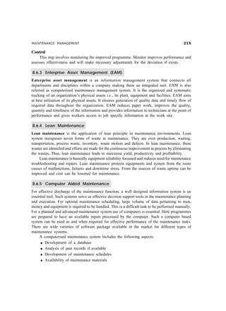 MAINTENANCE MANAGEMENT                                                                          #

Control
     This step involves monitoring the improved programme. Monitor improves performance and
assesses effectiveness and will make necessary adjustments for the deviation if exists.

8.6.3 Enterprise Asset Management (EAM)
Enterprise asset management is an information management system that connects all
departments and disciplines within a company making them an integrated unit. EAM is also
referred as computerised maintenance management system. It is the organized and systematic
tracking of an organization’s physical assets i.e., its plant, equipment and facilities. EAM aims
at best utilisation of its physical assets. It ensures generation of quality data and timely flow of
required data throughout the organization. EAM reduces paper work, improves the quality,
quantity and timeliness of the information and provides information to technicians at the point of
performance and gives workers access to job specific information at the work site.

8.6.4 Lean Maintenance
Lean maintenance is the application of lean principle in maintenance environments. Lean
system recognises seven forms of waste in maintenance. They are over production, waiting,
transportation, process waste, inventory, waste motion and defects. In lean maintenance, these
wastes are identified and efforts are made for the continuous improvement in process by eliminating
the wastes. Thus, lean maintenance leads to maximise yield, productivity and profitability.
     Lean maintenance is basically equipment reliability focussed and reduces need for maintenance
troubleshooting and repairs. Lean maintenance protects equipments and system from the route
causes of malfunctions, failures and downtime stress. From the sources of waste uptime can be
improved and cost can be lowered for maintenance.

8.6.5 Computer Aided Maintenance
For effective discharge of the maintenance function, a well designed information system is an
essential tool. Such systems serve as effective decision support tools in the maintenance planning
and execution. For optimal maintenance scheduling, large volume of data pertaining to men,
money and equipment is required to be handled. This is a difficult task to be performed manually.
For a planned and advanced maintenance system use of computers is essential. Here programmes
are prepared to have an available inputs processed by the computer. Such a computer based
system can be used as and when required for effective performance of the maintenance tasks.
There are wide varieties of software package available in the market for different types of
maintenance systems.
     A computerised maintenance system includes the following aspects:
     l Development of a database

     l Analysis of past records if available

     l Development of maintenance schedules

     l Availability of maintenance materials
 