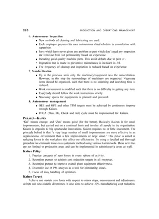 PRODUCTION AND OPERATIONS MANAGEMENT

       6. Autonomous inspection
            l New methods of cleaning and lubricating are used.

            l Each employee prepares his own autonomous chart/schedule in consultation with

              supervisor.
            l Parts which have never given any problem or part which don’t need any inspection

              are removed from list permanently based on experience.
            l Including good quality machine parts. This avoid defects due to poor JH.

            • Inspection that is made in preventive maintenance is included in JH.
            l The frequency of cleanup and inspection is reduced based on experience.

       7. Standardization
             l Up to the previous stem only the machinery/equipment was the concentration.

               However, in this step the surroundings of machinery are organized. Necessary
               items should be organized, such that there is no searching and searching time is
               reduced.
             l Work environment is modified such that there is no difficulty in getting any item.

             l Everybody should follow the work instructions strictly.

             l Necessary spares for equipments is planned and procured.

       8. Autonomous management
            l OEE and OPE and other TPM targets must be achieved by continuous improve

              through Kaizen.
            l PDCA (Plan, Do, Check and Act) cycle must be implemented for Kaizen.


PILLAR 3—KAIZEN
‘Kai’ means change, and ‘Zen’ means good (for the better). Basically Kaizen is for small
improvements, but carried out on a continual basis and involve all people in the organization.
Kaizen is opposite to big spectacular innovations. Kaizen requires no or little investment. The
principle behind is that “a very large number of small improvements are more effective in an
organizational environment than a few improvements of large value.” This pillar is aimed at
reducing losses in the workplace that affect our efficiencies. By using a detailed and thorough
procedure we eliminate losses in a systematic method using various Kaizen tools. These activities
are not limited to production areas and can be implemented in administrative areas as well.
Kaizen Policy
       1.   Practice concepts of zero losses in every sphere of activity.
       2.   Relentless pursuit to achieve cost reduction targets in all resources.
       3.   Relentless pursuit to improve overall plant equipment effectiveness.
       4.   Extensive use of PM analysis as a tool for eliminating losses.
       5.   Focus of easy handling of operators.
Kaizen Target
     Achieve and sustain zero loses with respect to minor stops, measurement and adjustments,
defects and unavoidable downtimes. It also aims to achieve 30% manufacturing cost reduction.
 