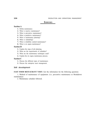 $                                                   PRODUCTION AND OPERATIONS MANAGEMENT


                                                EXERCISES
Section A
      1.   Define maintenance.
      2.   What is reactive maintenance?
      3.   What is preventive maintenance?
      4.   What is predictive maintenance?
      5.   What is maintenance planning?
      6.   What is scheduling?
      7.   What is reliability centred maintenance?
      8.   What is six sigma maintenance?
Section B
      1. Explain the steps of job planning.
      2. What are the requirements of schedules?
      3. What are the maintenance techniques used?
      4. Explain the six sigma maintenance process.
Section C
      1. Discuss the different types of maintenance.
      2. Discuss the enterprise asset management.

Skill development

FAST FOOD RESTAURANT VISIT: Get the information for the following questions:
    1. Method of maintenance of equipment. (i.e. preventive maintenance or Breakdown
maintenance)
    2. Maintenance schedule followed.
 