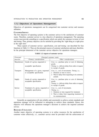 INTRODUCTION TO PRODUCTION AND OPERATION MANAGEMENT                                                 


1.7.2 Objectives of Operations Management
Objectives of operations management can be categorised into customer service and resource
utilisation.
CUSTOMER SERVICE
The first objective of operating systems is the customer serivce to the satisfaction of customer
wants. Therefore, customer service is a key objective of operations management. The operating
system must provide something to a specification which can satisfy the customer in terms of cost
and timing. Thus, primary objective can be satisfied by providing the ‘right thing at a right price
at the right time’.
     These aspects of customer service—specification, cost and timing—are described for four
functions in Table 1.2. They are the principal sources of customer satisfaction and must, therefore,
be the principal dimension of the customer service objective for operations managers.
                              TABLE 1.2 Aspects of customer service

 Principal                             Principal customer wants
 function            Primary considerations                     Other considerations
 Manufacture    Goods of a given, requested or       Cost, i.e., purchase price or cost of obtaining
                                                     goods.
                acceptable specification             Timing, i.e., delivery delay from order or request
                                                     to receipt of goods.
 Transport      Management of a given, requested     Cost, i.e., cost of movements. Timing, i.e.,
                or acceptable specification          1. Duration or time to move.
                                                     2. Wait or delay from requesting to its commen-
                                                        cement.
 Supply         Goods of a given, requested or       Cost, i.e., purchase price or cost of obtaining
                acceptable specification             goods.
                                                     Timing, i.e., delivery delay from order or request
                                                     to receipt of goods.
 Service        Treatment of a given, requested or   Cost, i.e., cost of movements.
                acceptable specification             Timing, i.e.,
                                                     1. Duration or time required for treatment.
                                                     2. Wait or delay from requesting treatment to
                                                        its commencement.

     Generally an organization will aim reliably and consistently to achieve certain standards and
operations manager will be influential in attempting to achieve these standards. Hence, this
objective will influence the operations manager’s decisions to achieve the required customer
service.
RESOURCE UTILISATION
Another major objective of operating systems is to utilise resources for the satisfaction of
customer wants effectively, i.e., customer service must be provided with the achievement of
 