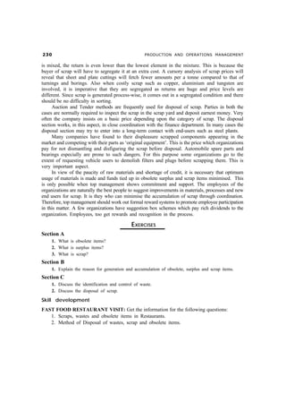 !                                                PRODUCTION AND OPERATIONS MANAGEMENT

is mixed, the return is even lower than the lowest element in the mixture. This is because the
buyer of scrap will have to segregate it at an extra cost. A cursory analysis of scrap prices will
reveal that sheet and plate cuttings will fetch fewer amounts per a tonne compared to that of
turnings and borings. Also when costly scrap such as copper, aluminium and tungsten are
involved, it is imperative that they are segregated as returns are huge and price levels are
different. Since scrap is generated process-wise, it comes out in a segregated condition and there
should be no difficulty in sorting.
     Auction and Tender methods are frequently used for disposal of scrap. Parties in both the
cases are normally required to inspect the scrap in the scrap yard and deposit earnest money. Very
often the company insists on a basic price depending upon the category of scrap. The disposal
section works, in this aspect, in close coordination with the finance department. In many cases the
disposal section may try to enter into a long-term contact with end-users such as steel plants.
     Many companies have found to their displeasure scrapped components appearing in the
market and competing with their parts as ‘original equipment’. This is the price which organizations
pay for not dismantling and disfiguring the scrap before disposal. Automobile spare parts and
bearings especially are prone to such dangers. For this purpose some organizations go to the
extent of requesting vehicle users to demolish filters and plugs before scrapping them. This is
very important aspect.
     In view of the paucity of raw materials and shortage of credit, it is necessary that optimum
usage of materials is made and funds tied up in obsolete surplus and scrap items minimised. This
is only possible when top management shows commitment and support. The employees of the
organizations are naturally the best people to suggest improvements in materials, processes and new
end users for scrap. It is they who can minimise the accumulation of scrap through coordination.
Therefore, top management should work out formal reward systems to promote employee participation
in this matter. A few organizations have suggestion box schemes which pay rich dividends to the
organization. Employees, too get rewards and recognition in the process.

                                             EXERCISES
Section A
     1. What is obsolete items?
     2. What is surplus items?
     3. What is scrap?
Section B
     1. Explain the reason for generation and accumulation of obsolete, surplus and scrap items.
Section C
     1. Discuss the identification and control of waste.
     2. Discuss the disposal of scrap.

Skill development
FAST FOOD RESTAURANT VISIT: Get the information for the following questions:
   1. Scraps, wastes and obsolete items in Restaurants.
   2. Method of Disposal of wastes, scrap and obsolete items.
 
