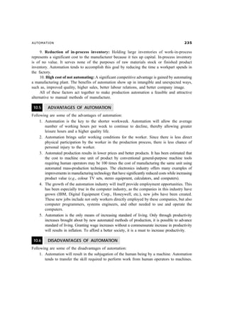 AUTOMATION                                                                                         !#

     9. Reduction of in-process inventory: Holding large inventories of work-in-process
represents a significant cost to the manufacturer because it ties up capital. In-process inventory
is of no value. It serves none of the purposes of raw materials stock or finished product
inventory. Automation tends to accomplish this goal by reducing the time a workpart spends in
the factory.
     10. High cost of not automating: A significant competitive advantage is gained by automating
a manufacturing plant. The benefits of automation show up in intangible and unexpected ways,
such as, improved quality, higher sales, better labour relations, and better company image.
     All of these factors act together to make production automation a feasible and attractive
alternative to manual methods of manufacture.

 10.5     ADVANTAGES OF AUTOMATION
Following are some of the advantages of automation:
     1. Automation is the key to the shorter workweek. Automation will allow the average
        number of working hours per week to continue to decline, thereby allowing greater
        leisure hours and a higher quality life.
     2. Automation brings safer working conditions for the worker. Since there is less direct
        physical participation by the worker in the production process, there is less chance of
        personal injury to the worker.
     3. Automated production results in lower prices and better products. It has been estimated that
        the cost to machine one unit of product by conventional general-purpose machine tools
        requiring human operators may be 100 times the cost of manufacturing the same unit using
        automated mass-production techniques. The electronics industry offers many examples of
        improvements in manufacturing technology that have significantly reduced costs while increasing
        product value (e.g., colour TV sets, stereo equipment, calculators, and computers).
     4. The growth of the automation industry will itself provide employment opportunities. This
        has been especially true in the computer industry, as the companies in this industry have
        grown (IBM, Digital Equipment Corp., Honeywell, etc.), new jobs have been created.
        These new jobs include not only workers directly employed by these companies, but also
        computer programmers, systems engineers, and other needed to use and operate the
        computers.
     5. Automation is the only means of increasing standard of living. Only through productivity
        increases brought about by new automated methods of production, it is possible to advance
        standard of living. Granting wage increases without a commensurate increase in productivity
        will results in inflation. To afford a better society, it is a must to increase productivity.

 10.6     DISADVANTAGES OF AUTOMATION
Following are some of the disadvantages of automation:
     1. Automation will result in the subjugation of the human being by a machine. Automation
        tends to transfer the skill required to perform work from human operators to machines.
 