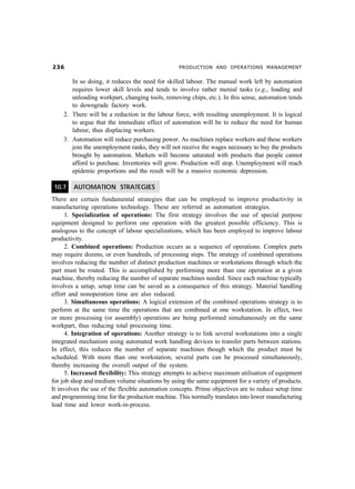 !$                                              PRODUCTION AND OPERATIONS MANAGEMENT


       In so doing, it reduces the need for skilled labour. The manual work left by automation
       requires lower skill levels and tends to involve rather menial tasks (e.g., loading and
       unloading workpart, changing tools, removing chips, etc.). In this sense, automation tends
       to downgrade factory work.
    2. There will be a reduction in the labour force, with resulting unemployment. It is logical
       to argue that the immediate effect of automation will be to reduce the need for human
       labour, thus displacing workers.
    3. Automation will reduce purchasing power. As machines replace workers and these workers
       join the unemployment ranks, they will not receive the wages necessary to buy the products
       brought by automation. Markets will become saturated with products that people cannot
       afford to purchase. Inventories will grow. Production will stop. Unemployment will reach
       epidemic proportions and the result will be a massive economic depression.

 10.7   AUTOMATION STRATEGIES
There are certain fundamental strategies that can be employed to improve productivity in
manufacturing operations technology. These are referred as automation strategies.
      1. Specialization of operations: The first strategy involves the use of special purpose
equipment designed to perform one operation with the greatest possible efficiency. This is
analogous to the concept of labour specializations, which has been employed to improve labour
productivity.
      2. Combined operations: Production occurs as a sequence of operations. Complex parts
may require dozens, or even hundreds, of processing steps. The strategy of combined operations
involves reducing the number of distinct production machines or workstations through which the
part must be routed. This is accomplished by performing more than one operation at a given
machine, thereby reducing the number of separate machines needed. Since each machine typically
involves a setup, setup time can be saved as a consequence of this strategy. Material handling
effort and nonoperation time are also reduced.
      3. Simultaneous operations: A logical extension of the combined operations strategy is to
perform at the same time the operations that are combined at one workstation. In effect, two
or more processing (or assembly) operations are being performed simultaneously on the same
workpart, thus reducing total processing time.
      4. Integration of operations: Another strategy is to link several workstations into a single
integrated mechanism using automated work handling devices to transfer parts between stations.
In effect, this reduces the number of separate machines though which the product must be
scheduled. With more than one workstation, several parts can be processed simultaneously,
thereby increasing the overall output of the system.
      5. Increased flexibility: This strategy attempts to achieve maximum utilisation of equipment
for job shop and medium volume situations by using the same equipment for a variety of products.
It involves the use of the flexible automation concepts. Prime objectives are to reduce setup time
and programming time for the production machine. This normally translates into lower manufacturing
lead time and lower work-in-process.
 