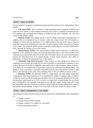 AUTOMATION                                                                                            


10.10.1 Types of AS/RS
Several important categories of automated storage/retrieval systems can be distinguished. These
include:
      1. Unit load AS/RS: This is typically a large automated system designed to handle unit
loads stored on pallets or other standard containers. The system is computer-controlled and the
S/R machines are automated and designed to handle the unit load containers. The unit load
system is the generic AS/RS.
      2. Miniload AS/RS: This storage system is used to handle small loads (individual parts or
supplies) that are contained in bins or drawers within the storage system. The S/R machine is
designed to retrieve the bin and deliver it to a PD station at the end of the aisle so that the
individual items can be withdrawn from the bins. The bin or drawer is then returned to its location
in the system. The miniload AS/RS system is generally smaller than the unit load AS/RS and is
often enclosed for security of the items stored.
      3. Man-on-board AS/RS: The man-on-board AS/RS system represents an alternative
approach to the problem of storing and retrieving individual items in the system. Whereas the
miniload system delivers the entire bin to the end-of aisle pick station, the man-on-board system
permits the individual items to be picked directly at their storage locations. This offers an
opportunity to reduce the transaction time of the system.
      4. Automated item retrieval system: These systems are also designed for retrieval of
individual items or small unit loads such as cases of product in a distribution warehouse. In this
system, the items are stored in single-file lanes rather than in bins or drawer. When an item is
to be retrieved, it is released from its lane onto a conveyor for delivery to the pickup station. The
supply of items in each lane is generally replenished from the rear of the retrieval system, so that
there is flow-through of the items, thus permitting first in first out (FIFO) inventory control.
      5. Deep-lane AS/RS: The deep-lane AS/RS is a high density unit load storage system that
is appropriate when large quantities are to be stored but the number of separate types of material
is relatively small. Instead of storing each unit load so that it can be accessed directly from the aisle,
the deep-lane system stores up to 10 or so loads in a single rack, one load behind the next. Each
rack is designed for ‘flow-through’ with input on one side and output on the other side. Loads
are picked from one side of the rack system by a special S/R type machine designed for retrieval
and another special machine is used on the entry side of the rack system for input of loads.

10.10.2     Basic Components of an AS/RS
All automated storage/retrieval systems consist of certain basic building blocks. These components
are:
      l Storage structure

      l Storage/retrieval (S/R) machine

      l Storage modules (e.g., pallets for unit loads)

      l Pickup and deposit stations.
 