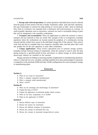 AUTOMATION                                                                                         !

      1. Storage and retrieval operations: In certain operations individual items must be selected
from the group of item stored in the bin or basket. Sometimes called ‘pick and load’ operations,
this type of procedure is common for order picking of service parts or other items in wholesale
firm, tools in a toolroom, raw materials from a stockroom, and work-in-process in a factory. In
small assembly operations such as electronics, carousels are used to accomplish kitting of parts
that will be transported to the assembly workstations.
      2. Transport and accumulation: These are applications in which the carousel is used to
transport and sort materials as they are stored. One example of this is in progressive assembly
operations where the workstations are located around the periphery of a continuously moving
carousel and the workers have access to the individual storage bins of the carousel. They remove
work from the bins to complete their own respective assembly tasks, and then place their work
into another bin for the next operation at some other workstation.
      3. Unique applications: These involve specialised uses of carousel storage systems.
Examples include electrical testing of components, where the carousel is used to store the item
during testing for a specified period of time; and drawer or cabinet storage, in which standard
drawer-type cabinets are mounted on the carousel.
      Storage carousels are finding an increasing number of applications in manufacturing operations,
where it’s relatively low cost, versatility, and high reliability have been acknowledged. It represents
a competitive to the miniload AS/RS and other AS/RS configurations for work-in-progress storage
in manufacturing plant.

                                               EXERCISES
Section A
     1.   What   do you mean by automation?
     2.   What   is computer integrated manufacturing?
     3.   What   is computer aided manufacturing?
     4.   What   is AGVS?
Section B
     1.   What are the advantage and disadvantage of automation?
     2.   Explain the types of AGVS.
     3.   Explain the application of automated guided vehicle systems.
     4.   What are the basic components of an AS/RS?
     5. What are the application of AS/RS?
Section C
     1. Discuss different types of automation.
     2. Discuss the reasons for automation.
     3. Discuss the different strategies of automation.
     4. Discuss the concept of automated flow line.
     5. Discuss the concept of automated storage/retrieval system.
 
