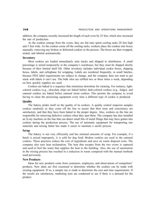 PRODUCTION AND OPERATIONS MANAGEMENT


addition, the company recently increased the length of each oven by 25 feet, which also increased
the rate of production.
     As the cookies emerge from the ovens, they are fed onto spiral cooling racks 20 feet high
and 3 feet wide. As the cookies come off the cooling racks, workers place the cookies into boxes
manually, removing any broken or deformed cookies in the process. The boxes are then wrapped,
sealed, and labeled automatically.
Inventory
     Most cookies are loaded immediately onto trucks and shipped to distributors. A small
percentage is stored temporarily in the company’s warehouse, but they must be shipped shortly
because of their limited shelf life. Other inventory includes individual cookie boxes, shipping
boxes, labels, and cellophane for wrapping. Labels are reordered frequently, in small batches,
because FDA label requirements are subject to change, and the company does not want to get
stuck with labels it can’t use. The bulk silos are refilled two or three times a week, depending
on how quickly supplies are used.
     Cookies are baked in a sequence that minimizes downtime for cleaning. For instance, light-
colored cookies (e.g., chocolate chip) are baked before dark-colored cookies (e.g., fudge), and
oatmeal cookies are baked before oatmeal raisin cookies. This permits the company to avoid
having to clean the processing equipment every time a different type of cookie is produced.
Quality
      The bakery prides itself on the quality of its cookies. A quality control inspector samples
cookies randomly as they come off the line to assure that their taste and consistency are
satisfactory, and that they have been baked to the proper degree. Also, workers on the line are
responsible for removing defective cookies when they spot them. The company has also installed
an X-ray machine on the line that can detect small bits of metal filings that may have gotten into
cookies during the production process. The use of automatic equipment for transporting raw
materials and mixing batter has made it easier to maintain a sterile process.
Scrap
     The bakery is run very efficiently and has minimal amounts of scrap. For example, if a
batch is mixed improperly, it is sold for dog food. Broken cookies are used in the oatmeal
cookies. These practices reduce the cost of ingredients and save on waste disposal costs. The
company also uses heat reclamation: The heat that escapes from the two ovens is captured
and used to boil the water that supplies the heat to the building. Also, the use of automation
in the mixing process has resulted in a reduction in waste compared with the manual methods
used previously.
New Products
     Ideas for new products come from customers, employees, and observations of competitors’
products. New ideas are first examined to determine whether the cookies can be made with
existing equipment. If so, a sample run is made to determine the cost and time requirements. If
the results are satisfactory, marketing tests are conducted to see if there is a demand for the
product.
 