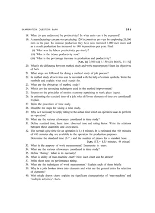 EXAMINATION QUESTION BANK                                                                    $

  18. What do you understand by productivity? In what units can it be expressed?
  19. A manufacturing concern was producing 120 locomotives per year by employing 20,000
      men in the past. To increase production they have now recruited 1,000 men more and
      as a result production has increased to 140 locomotives per year. Find:
        (i) What was the labour productivity previously?
       (ii) What is the labour productivity now?
      (iii) What is the percentage increase in production and productivity?
                                                 [Ans. (i) 3/500 (ii) 1/150 (iii) 16.6%, 11.1%]
  20. What is the difference between method study and work measurement? State the objectives
      of both.
  21. What steps are followed for doing a method study of job process?
  22. In method study all activities can be recorded with the help of certain symbols. Write the
      symbols and explain what each stands for.
  23. What are the objectives of method study?
  24. Which are the recording techniques used in the method improvement?
  25. Enumerate the principles of motion economy pertaining to work place layout.
  26. In estimating the standard time of a job, what different elements of time are considered?
      Explain.
  27. Write the procedure of time study.
  28. Describe the steps for taking a time study.
  29. Why is it necessary to apply rating to the actual time which an operators takes to perform
      an operation?
  30. What are the various allowances considered in time study?
  31. Define standard time, basic time, observed time and rating factor. Write the relations
      between these quantities and allowances.
  32. The normal cycle time for an operation is 1.14 minutes. It is estimated that 405 minutes
      of 480 minutes day are available to the operators for production purposes.
      Determine the standard time (S.T.) and the number of pieces for a standard hour.
                                                          [Ans. S.T.= 1.35 minutes, 44 pieces]
  33. What is the purpose of work measurement? Enumerate its users.
  34. What are the various allowances considered in time study?
  35. Define ‘Rating’. What is its necessity?
  36. What is utility of man-machine chart? How such chart can be drawn?
  37. Write short note on performance rating.
  38. What are the techniques of work measurement? Explain each of them briefly.
  39. Why is a jobs broken down into elements and what are the general rules for selection
      of elements?
  40. With nicely drawn charts explain the significant characteristics of ‘man-machine’ and
      ‘multiple activities’ charts.
 