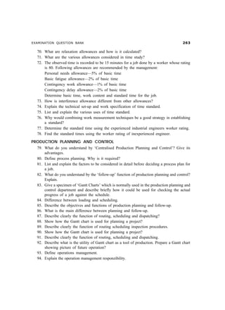 EXAMINATION QUESTION BANK                                                                    $!

  70. What are relaxation allowances and how is it calculated?
  71. What are the various allowances considered in time study?
  72. The observed time is recorded to be 15 minutes for a job done by a worker whose rating
      is 80. Following allowances are recommended by the management:
      Personal needs allowance—5% of basic time
      Basic fatigue allowance—2% of basic time
      Contingency work allowance—1% of basic time
      Contingency delay allowance—2% of basic time
      Determine basic time, work content and standard time for the job.
  73. How is interference allowance different from other allowances?
  74. Explain the technical set-up and work specification of time standard.
  75. List and explain the various uses of time standard.
  76. Why would combining work measurement techniques be a good strategy in establishing
      a standard?
  77. Determine the standard time using the experienced industrial engineers worker rating.
  78. Find the standard times using the worker rating of inexperienced engineer.
PRODUCTION PLANNING AND CONTROL
  79. What do you understand by ‘Centralised Production Planning and Control’? Give its
      advantages.
  80. Define process planning. Why is it required?
  81. List and explain the factors to be considered in detail before deciding a process plan for
      a job.
  82. What do you understand by the ‘follow-up’ function of production planning and control?
      Explain.
  83. Give a specimen of ‘Gantt Charts’ which is normally used in the production planning and
      control department and describe briefly how it could be used for checking the actual
      progress of a job against the schedule.
  84. Difference between loading and scheduling.
  85. Describe the objectives and functions of production planning and follow-up.
  86. What is the main difference between planning and follow-up.
  87. Describe clearly the function of routing, scheduling and dispatching?
  88. Show how the Gantt chart is used for planning a project?
  89. Describe clearly the function of routing scheduling inspection procedures.
  90. Show how the Gantt chart is used for planning a project?
  91. Describe clearly the function of routing, scheduling and dispatching.
  92. Describe what is the utility of Gantt chart as a tool of production. Prepare a Gantt chart
      showing picture of future operation?
  93. Define operations management.
  94. Explain the operation management responzibility.
 