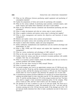 $$                                            PRODUCTION AND OPERATIONS MANAGEMENT


141. What are the differences between purchasing capital equipment and purchasing of
     consumption materials?
142. Explain the preparations of forms and records for purchasing with examples.
143. What are the various methods of purchasing (open purchase, restricted enquiry, open
     tender enquiry) and explain these importance and steps in each method.
144. What are the differences between centralized and decentralized purchasing and their
     advantages?
145. What is vendor development and what are various steps in source selection?
146. What is supplier evaluation and mention various steps in selecting best supplier?
147. What is stores management and mention the objectives and functions of stores
     management?
148. Mention and explain various stores systems and procedures.
149. Mention and explain various store accounting and stock verification procedures.
150. Explain in detail about obsolete, surplus and scrap management.
151. Define codification, standardization and simplification and also mention advantages and
     disadvantages on each.
152. What is ABC, FSND, and VED analysis and explain their importance in materials
     management?
153. What are various mechanisms and advantages of ABC analysis?
154. What are the need, scope and importance of keeping inventory in any firm?
155. Explain clearly the various costs that are involved in inventory problems with suitable
     examples. How they are inter-related?
156. What is an inventory system? Explain clearly the different costs that are involved in
     inventory problems with suitable examples.
157. What are the basic ideas involved in EOQ concept? Discuss.
158. What is economic order quantity?
159. An aircraft company uses rivets at an approximate customer rate of 2,500 kg per year.
     Each unit costs Rs. 30 per kg. and the company personnel estimate that it costs Rs. 130
     to place an order, and that the carrying cost inventory is 10% per year. How frequently
     should orders for rivets be placed? Also determine the optimum size of each order.
160. A manufacturing company purchases 9,000 parts of a machine for its annual requirements,
     ordering one-month usage at a time. Each part costs Rs. 20. The ordering cost per order
     is Rs. 15, and the carrying charges are 15% of the average inventory per year. You have
     been asked to suggest a more economical purchasing policy for the company. What
     advice would you offer, and how much would it save the company per year?
161. The demand of an item is uniform at a rate of 25 units per month. The fixed cost is
     Rs. 15 each time a production is made. The production cost is Re. 1 per item, and the
     inventory carrying cost is Re. 0.30 per item per month. If the shortage cost is Rs. 1.50
     per item per month, determine how often to make a production run and of what size it
     should be?
 