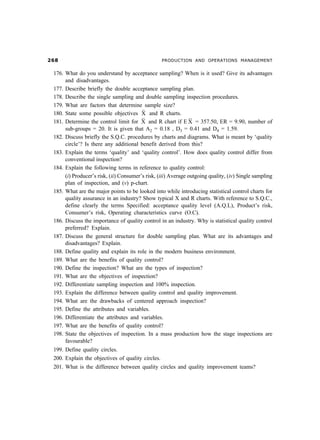 $                                                PRODUCTION AND OPERATIONS MANAGEMENT


176. What do you understand by acceptance sampling? When is it used? Give its advantages
     and disadvantages.
177. Describe briefly the double acceptance sampling plan.
178. Describe the single sampling and double sampling inspection procedures.
179. What are factors that determine sample size?
180. State some possible objectives X and R charts.
181. Determine the control limit for X and R chart if E X = 357.50, ER = 9.90, number of
     sub-groups = 20. It is given that A2 = 0.18 , D3 = 0.41 and D4 = 1.59.
182. Discuss briefly the S.Q.C. procedures by charts and diagrams. What is meant by ‘quality
     circle’? Is there any additional benefit derived from this?
183. Explain the terms ‘quality’ and ‘quality control’. How does quality control differ from
     conventional inspection?
184. Explain the following terms in reference to quality control:
     (i) Producer’s risk, (ii) Consumer’s risk, (iii) Average outgoing quality, (iv) Single sampling
     plan of inspection, and (v) p-chart.
185. What are the major points to be looked into while introducing statistical control charts for
     quality assurance in an industry? Show typical X and R charts. With reference to S.Q.C.,
     define clearly the terms Specified: acceptance quality level (A.Q.L), Product’s risk,
     Consumer’s risk, Operating characteristics curve (O.C).
186. Discuss the importance of quality control in an industry. Why is statistical quality control
     preferred? Explain.
187. Discuss the general structure for double sampling plan. What are its advantages and
     disadvantages? Explain.
188. Define quality and explain its role in the modern business environment.
189. What are the benefits of quality control?
190. Define the inspection? What are the types of inspection?
191. What are the objectives of inspection?
192. Differentiate sampling inspection and 100% inspection.
193. Explain the difference between quality control and quality improvement.
194. What are the drawbacks of centered approach inspection?
195. Define the attributes and variables.
196. Differentiate the attributes and variables.
197. What are the benefits of quality control?
198. State the objectives of inspection. In a mass production how the stage inspections are
     favourable?
199. Define quality circles.
200. Explain the objectives of quality circles.
201. What is the difference between quality circles and quality improvement teams?
 
