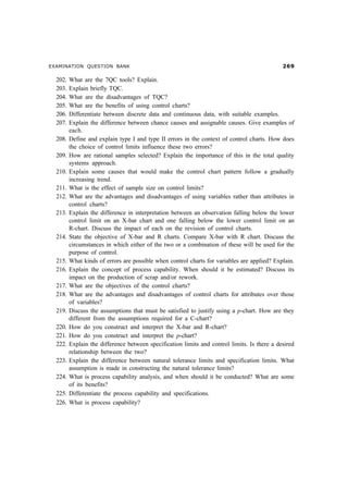 EXAMINATION QUESTION BANK                                                                       $'

  202.   What are the 7QC tools? Explain.
  203.   Explain briefly TQC.
  204.   What are the disadvantages of TQC?
  205.   What are the benefits of using control charts?
  206.   Differentiate between discrete data and continuous data, with suitable examples.
  207.   Explain the difference between chance causes and assignable causes. Give examples of
         each.
  208.   Define and explain type I and type II errors in the context of control charts. How does
         the choice of control limits influence these two errors?
  209.   How are rational samples selected? Explain the importance of this in the total quality
         systems approach.
  210.   Explain some causes that would make the control chart pattern follow a gradually
         increasing trend.
  211.   What is the effect of sample size on control limits?
  212.   What are the advantages and disadvantages of using variables rather than attributes in
         control charts?
  213.   Explain the difference in interpretation between an observation falling below the lower
         control limit on an X-bar chart and one falling below the lower control limit on an
         R-chart. Discuss the impact of each on the revision of control charts.
  214.   State the objective of X-bar and R charts. Compare X-bar with R chart. Discuss the
         circumstances in which either of the two or a combination of these will be used for the
         purpose of control.
  215.   What kinds of errors are possible when control charts for variables are applied? Explain.
  216.   Explain the concept of process capability. When should it be estimated? Discuss its
         impact on the production of scrap and/or rework.
  217.   What are the objectives of the control charts?
  218.   What are the advantages and disadvantages of control charts for attributes over those
         of variables?
  219.   Discuss the assumptions that must be satisfied to justify using a p-chart. How are they
         different from the assumptions required for a C-chart?
  220.   How do you construct and interpret the X-bar and R-chart?
  221.   How do you construct and interpret the p-chart?
  222.   Explain the difference between specification limits and control limits. Is there a desired
         relationship between the two?
  223.   Explain the difference between natural tolerance limits and specification limits. What
         assumption is made in constructing the natural tolerance limits?
  224.   What is process capability analysis, and when should it be conducted? What are some
         of its benefits?
  225.   Differentiate the process capability and specifications.
  226.   What is process capability?
 