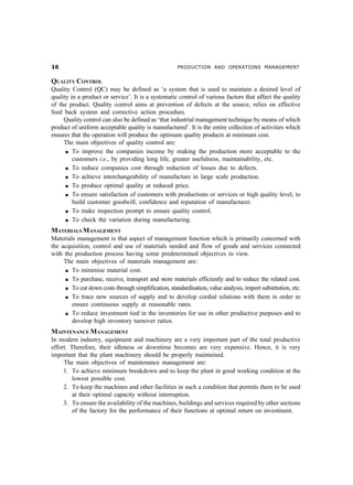 $                                                    PRODUCTION AND OPERATIONS MANAGEMENT


QUALITY CONTROL
Quality Control (QC) may be defined as ‘a system that is used to maintain a desired level of
quality in a product or service’. It is a systematic control of various factors that affect the quality
of the product. Quality control aims at prevention of defects at the source, relies on effective
feed back system and corrective action procedure.
     Quality control can also be defined as ‘that industrial management technique by means of which
product of uniform acceptable quality is manufactured’. It is the entire collection of activities which
ensures that the operation will produce the optimum quality products at minimum cost.
     The main objectives of quality control are:
      l To improve the companies income by making the production more acceptable to the

         customers i.e., by providing long life, greater usefulness, maintainability, etc.
      l To reduce companies cost through reduction of losses due to defects.

      l To achieve interchangeability of manufacture in large scale production.

      l To produce optimal quality at reduced price.

      l To ensure satisfaction of customers with productions or services or high quality level, to

         build customer goodwill, confidence and reputation of manufacturer.
      l To make inspection prompt to ensure quality control.

      l To check the variation during manufacturing.


MATERIALS MANAGEMENT
Materials management is that aspect of management function which is primarily concerned with
the acquisition, control and use of materials needed and flow of goods and services connected
with the production process having some predetermined objectives in view.
     The main objectives of materials management are:
     l To minimise material cost.

     l To purchase, receive, transport and store materials efficiently and to reduce the related cost.

     l To cut down costs through simplification, standardisation, value analysis, import substitution, etc.

     l To trace new sources of supply and to develop cordial relations with them in order to

        ensure continuous supply at reasonable rates.
     l To reduce investment tied in the inventories for use in other productive purposes and to

        develop high inventory turnover ratios.
MAINTENANCE MANAGEMENT
In modern industry, equipment and machinery are a very important part of the total productive
effort. Therefore, their idleness or downtime becomes are very expensive. Hence, it is very
important that the plant machinery should be properly maintained.
     The main objectives of maintenance management are:
     1. To achieve minimum breakdown and to keep the plant in good working condition at the
         lowest possible cost.
     2. To keep the machines and other facilities in such a condition that permits them to be used
         at their optimal capacity without interruption.
     3. To ensure the availability of the machines, buildings and services required by other sections
         of the factory for the performance of their functions at optimal return on investment.
 