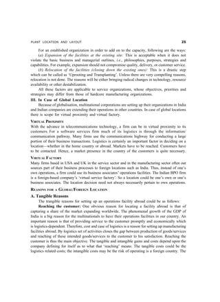 PLANT LOCATION AND LAYOUT                                                                           #

      For an established organization in order to add on to the capacity, following are the ways:
      (a) Expansion of the facilities at the existing site: This is acceptable when it does not
violate the basic business and managerial outlines, i.e., philosophies, purposes, strategies and
capabilities. For example, expansion should not compromise quality, delivery, or customer service.
      (b) Relocation of the facilities (closing down the existing ones): This is a drastic step
which can be called as ‘Uprooting and Transplanting’. Unless there are very compelling reasons,
relocation is not done. The reasons will be either bringing radical changes in technology, resource
availability or other destabilization.
      All these factors are applicable to service organizations, whose objectives, priorities and
strategies may differ from those of hardcore manufacturing organizations.
III. In Case of Global Location
      Because of globalisation, multinational corporations are setting up their organizations in India
and Indian companies are extending their operations in other countries. In case of global locations
there is scope for virtual proximity and virtual factory.
VIRTUAL PROXIMITY
With the advance in telecommunications technology, a firm can be in virtual proximity to its
customers. For a software services firm much of its logistics is through the information/
communication pathway. Many firms use the communications highway for conducting a large
portion of their business transactions. Logistics is certainly an important factor in deciding on a
location—whether in the home country or abroad. Markets have to be reached. Customers have
to be contacted. Hence, a market presence in the country of the customers is quite necessary.
VIRTUAL FACTORY
Many firms based in USA and UK in the service sector and in the manufacturing sector often out
sources part of their business processes to foreign locations such as India. Thus, instead of one’s
own operations, a firm could use its business associates’ operations facilities. The Indian BPO firm
is a foreign-based company’s ‘virtual service factory’. So a location could be one’s own or one’s
business associates. The location decision need not always necessarily pertain to own operations.
REASONS   FOR A   GLOBAL/FOREIGN LOCATION
A. Tangible Reasons
      The trangible reasons for setting up an operations facility abroad could be as follows:
      Reaching the customer: One obvious reason for locating a facility abroad is that of
capturing a share of the market expanding worldwide. The phenomenal growth of the GDP of
India is a big reason for the multinationals to have their operations facilities in our country. An
important reason is that of providing service to the customer promptly and economically which
is logistics-dependent. Therefore, cost and case of logistics is a reason for setting up manufacturing
facilities abroad. By logistics set of activities closes the gap between production of goods/services
and reaching of these intended goods/services to the customer to his satisfaction. Reaching the
customer is thus the main objective. The tangible and intangible gains and costs depend upon the
company defining for itself as to what that ‘reaching’ means. The tangible costs could be the
logistics related costs; the intangible costs may be the risk of operating is a foreign country. The
 