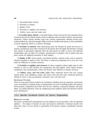 !                                                   PRODUCTION AND OPERATIONS MANAGEMENT


     1.   Favourable labour climate
     2.   Proximity to markets
     3.   Quality of life
     4.   Proximity to suppliers and resources
     5.   Utilities, taxes, and real estate costs
     1. Favorable labour climate: A favorable labour climate may be the most important factor
in location decisions for labour-intensive firms in industries such as textiles, furniture, and consumer
electronics. Labour climate includes wage rates, training requirements, attitudes toward work,
worker productivity, and union strength. Many executives consider weak unions or al low probability
of union organizing efforts as a distinct advantage.
     2. Proximity to markets: After determining where the demand for goods and services is
greatest, management must select a location for the facility that will supply that demand. Locating
near markets is particularly important when the final goods are bulky or heavy and outbound
transportation rates are high. For example, manufacturers of products such as plastic pipe and
heavy metals all emphasize proximity to their markets.
      3. Quality of life: Good schools, recreational facilities, cultural events, and an attractive
lifestyle contribute to quality of life. This factor is relatively unimportant on its own, but it can
make the difference in location decisions.
      4. Proximity to suppliers and resources: In many companies, plants supply parts to other
facilities or rely on other facilities for management and staff support. These require frequent
coordination and communication, which can become more difficult as distance increases.
     5. Utilities, taxes, and real estate costs: Other important factors that may emerge
include utility costs (telephone, energy, and water), local and state taxes, financing incentives
offered by local or state governments, relocation costs, and land costs.
SECONDARY FACTORS
There are some other factors needed to be considered, including room for expansion, construction
costs, accessibility to multiple modes of transportation, the cost of shuffling people and materials
between plants, competition from other firms for the workforce, community attitudes, and many
others. For global operations, firms are emphasizing local employee skills and education and the
local infrastructure.

2.3.3 Specific Locational Factors for Service Organisation

DOMINANT      FACTORS
The factors considered for manufacturers are also applied to service providers, with one important
addition — the impact of location on sales and customer satisfaction. Customers usually look
about how close a service facility is, particularly if the process requires considerable customer
contact.
 