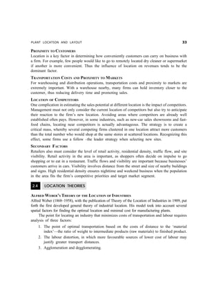 PLANT LOCATION AND LAYOUT                                                                          !!

PROXIMITY TO CUSTOMERS
Location is a key factor in determining how conveniently customers can carry on business with
a firm. For example, few people would like to go to remotely located dry cleaner or supermarket
if another is more convenient. Thus the influence of location on revenues tends to be the
dominant factor.
TRANSPORTATION COSTS AND PROXIMITY TO MARKETS
For warehousing and distribution operations, transportation costs and proximity to markets are
extremely important. With a warehouse nearby, many firms can hold inventory closer to the
customer, thus reducing delivery time and promoting sales.
LOCATION     OF   COMPETITORS
One complication in estimating the sales potential at different location is the impact of competitors.
Management must not only consider the current location of competitors but also try to anticipate
their reaction to the firm’s new location. Avoiding areas where competitors are already well
established often pays. However, in some industries, such as new-car sales showrooms and fast-
food chains, locating near competitors is actually advantageous. The strategy is to create a
critical mass, whereby several competing firms clustered in one location attract more customers
than the total number who would shop at the same stores at scattered locations. Recognizing this
effect, some firms use a follow –the leader strategy when selecting new sites.
SECONDARY FACTORS
Retailers also must consider the level of retail activity, residential density, traffic flow, and site
visibility. Retail activity in the area is important, as shoppers often decide on impulse to go
shopping or to eat in a restaurant. Traffic flows and visibility are important because businesses’
customers arrive in cars. Visibility involves distance from the street and size of nearby buildings
and signs. High residential density ensures nighttime and weekend business when the population
in the area fits the firm’s competitive priorities and target market segment.

 2.4      LOCATION THEORIES

ALFRED WEBER’S THEORY OF THE LOCATION OF INDUSTRIES
Alfred Weber (1868–1958), with the publication of Theory of the Location of Industries in 1909, put
forth the first developed general theory of industrial location. His model took into account several
spatial factors for finding the optimal location and minimal cost for manufacturing plants.
     The point for locating an industry that minimizes costs of transportation and labour requires
analysis of three factors:
       1. The point of optimal transportation based on the costs of distance to the ‘material
          index’—the ratio of weight to intermediate products (raw materials) to finished product.
       2. The labour distortion, in which more favourable sources of lower cost of labour may
          justify greater transport distances.
       3. Agglomeration and degglomerating.
 