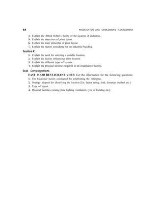 $                                                         PRODUCTION AND OPERATIONS MANAGEMENT

     4.   Explain   the   Alfred Weber’s theory of the location of industries.
     5.   Explain   the   objectives of plant layout.
     6.   Explain   the   main principles of plant layout.
     7.   Explain   the   factors considered for an industrial building.
Section C
     1.   Explain   the   need for selecting a suitable location.
     2.   Explain   the   factors influencing plant location.
     3.   Explain   the   different types of layouts.
     4.   Explain   the   physical facilities required in an organisation/factory.

Skill Development
     FAST FOOD RESTAURANT VISIT: Get the information for the following questions:
     1.   The locational factors considered for establishing the enterprise.
     2.   Strategy adopted for identifying the location [Ex: factor rating, load, distances method etc.]
     3.   Type of layout.
     4.   Physical facilities existing [line lighting ventilators, type of building etc.]
 