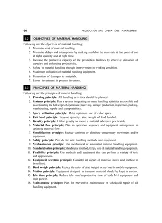 $$                                                  PRODUCTION AND OPERATIONS MANAGEMENT


 3.2     OBJECTIVES OF MATERIAL HANDLING
Following are the objectives of material handling:
     1. Minimise cost of material handling.
     2. Minimise delays and interruptions by making available the materials at the point of use
        at right quantity and at right time.
     3. Increase the productive capacity of the production facilities by effective utilisation of
        capacity and enhancing productivity.
     4. Safety in material handling through improvement in working condition.
     5. Maximum utilisation of material handling equipment.
     6. Prevention of damages to materials.
     7. Lower investment in process inventory.

 3.3     PRINCIPLES OF MATERIAL HANDLING
Following are the principles of material handling:
     1. Planning principle: All handling activities should be planned.
     2. Systems principle: Plan a system integrating as many handling activities as possible and
        co-ordinating the full scope of operations (receiving, storage, production, inspection, packing,
        warehousing, supply and transportation).
     3. Space utilisation principle: Make optimum use of cubic space.
     4. Unit load principle: Increase quantity, size, weight of load handled.
     5. Gravity principle: Utilise gravity to move a material wherever practicable.
     6. Material flow principle: Plan an operation sequence and equipment arrangement to
        optimise material flow.
     7. Simplification principle: Reduce combine or eliminate unnecessary movement and/or
        equipment.
     8. Safety principle: Provide for safe handling methods and equipment.
     9. Mechanisation principle: Use mechanical or automated material handling equipment.
   10. Standardisation principle: Standardise method, types, size of material handling equipment.
   11. Flexibility principle: Use methods and equipment that can perform a variety of task
        and applications.
   12. Equipment selection principle: Consider all aspect of material, move and method to
        be utilised.
   13. Dead weight principle: Reduce the ratio of dead weight to pay load in mobile equipment.
   14. Motion principle: Equipment designed to transport material should be kept in motion.
   15. Idle time principle: Reduce idle time/unproductive time of both MH equipment and
        man power.
   16. Maintenance principle: Plan for preventive maintenance or scheduled repair of all
        handling equipment.
 