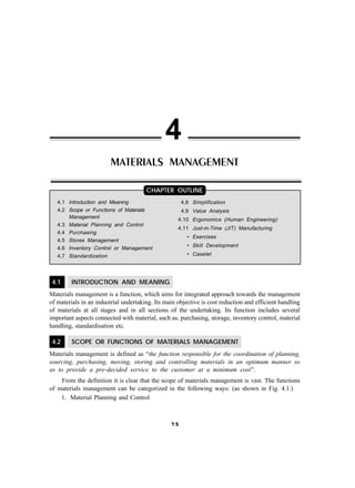 4
                         MATERIALS MANAGEMENT

                                       CHAPTER OUTLINE
   4.1 Introduction and Meaning                       4.8 Simplification
   4.2 Scope or Functions of Materials                4.9 Value Analysis
       Management                                   4.10 Ergonomics (Human Engineering)
   4.3 Material Planning and Control
                                                    4.11 Just-in-Time (JIT) Manufacturing
   4.4 Purchasing
                                                        • Exercises
   4.5 Stores Management
   4.6 Inventory Control or Management
                                                        • Skill Development
   4.7 Standardization                                  • Caselet




 4.1     INTRODUCTION AND MEANING
Materials management is a function, which aims for integrated approach towards the management
of materials in an industrial undertaking. Its main objective is cost reduction and efficient handling
of materials at all stages and in all sections of the undertaking. Its function includes several
important aspects connected with material, such as, purchasing, storage, inventory control, material
handling, standardisation etc.

 4.2     SCOPE OR FUNCTIONS OF MATERIALS MANAGEMENT
Materials management is defined as “the function responsible for the coordination of planning,
sourcing, purchasing, moving, storing and controlling materials in an optimum manner so
as to provide a pre-decided service to the customer at a minimum cost”.
    From the definition it is clear that the scope of materials management is vast. The functions
of materials management can be categorized in the following ways: (as shown in Fig. 4.1.)
    1. Material Planning and Control



                                                 75
 