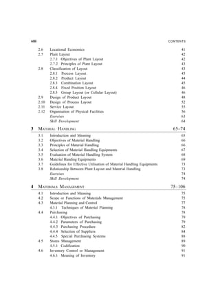 LEEE                                                                                 CONTENTS

       2.6    Locational Economics                                                         41
       2.7    Plant Layout                                                                 42
              2.7.1 Objectives of Plant Layout                                             42
              2.7.2 Principles of Plant Layout                                             43
       2.8    Classification of Layout                                                     43
              2.8.1 Process Layout                                                         43
              2.8.2 Product Layout                                                         44
              2.8.3 Combination Layout                                                     45
              2.8.4 Fixed Position Layout                                                  46
              2.8.5 Group Layout (or Cellular Layout)                                      46
       2.9    Design of Product Layout                                                     48
       2.10   Design of Process Layout                                                     52
       2.11   Service Layout                                                               55
       2.12   Organisation of Physical Facilities                                          56
              Exercises                                                                    63
              Skill Development                                                            64

3      MATERIAL HANDLING                                                               65–74
       3.1    Introduction and Meaning                                                     65
       3.2    Objectives of Material Handling                                              66
       3.3    Principles of Material Handling                                              66
       3.4    Selection of Material Handling Equipments                                    67
       3.5    Evaluation of Material Handling System                                       68
       3.6    Material Handing Equipments                                                  69
       3.7    Guidelines for Effective Utilisation of Material Handling Equipments         73
       3.8    Relationship Between Plant Layout and Material Handling                      73
              Exercises                                                                    74
              Skill Development                                                            74

4      MATERIALS MANAGEMENT                                                           75–106
       4.1    Introduction and Meaning                                                     75
       4.2    Scope or Functions of Materials Management                                   75
       4.3    Material Planning and Control                                                77
              4.3.1 Techniques of Material Planning                                        78
       4.4    Purchasing                                                                   78
              4.4.1 Objectives of Purchasing                                               79
              4.4.2 Parameters of Purchasing                                               79
              4.4.3 Purchasing Procedure                                                   82
              4.4.4 Selection of Suppliers                                                 84
              4.4.5 Special Purchasing Systems                                             88
       4.5    Stores Management                                                            89
              4.5.1 Codification                                                           90
       4.6    Inventory Control or Management                                              91
              4.6.1 Meaning of Inventory                                                   91
 