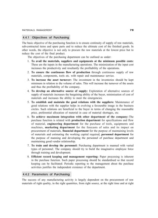 MATERIALS MANAGEMENT                                                                              %'


4.4.1    Objectives of Purchasing
The basic objective of the purchasing function is to ensure continuity of supply of raw materials,
sub-contracted items and spare parts and to reduce the ultimate cost of the finished goods. In
other words, the objective is not only to procure the raw materials at the lowest price but to
reduce the cost of the final product.
     The objectives of the purchasing department can be outlined as under:
     1. To avail the materials, suppliers and equipments at the minimum possible costs:
        These are the inputs in the manufacturing operations. The minimization of the input cost
        increases the productivity and resultantly the profitability of the operations.
     2. To ensure the continuous flow of production through continuous supply of raw
        materials, components, tools etc. with repair and maintenance service.
     3. To increase the asset turnover: The investment in the inventories should be kept
        minimum in relation to the volume of sales. This will increase the turnover of the assets
        and thus the profitability of the company.
     4. To develop an alternative source of supply: Exploration of alternative sources of
        supply of materials increases the bargaining ability of the buyer, minimisation of cost of
        materials and increases the ability to meet the emergencies.
     5. To establish and maintain the good relations with the suppliers: Maintenance of
        good relations with the supplier helps in evolving a favourable image in the business
        circles. Such relations are beneficial to the buyer in terms of changing the reasonable
        price, preferential allocation of material in case of material shortages, etc.
     6. To achieve maximum integration with other department of the company: The
        purchase function is related with production department for specifications and flow
        of material, engineering department for the purchase of tools, equipments and
        machines, marketing department for the forecasts of sales and its impact on
        procurement of materials, financial department for the purpose of maintaining levels
        of materials and estimating the working capital required, personnel department for
        the purpose of manning and developing the personnel of purchase department and
        maintaining good vendor relationship.
     7. To train and develop the personnel: Purchasing department is manned with varied
        types of personnel. The company should try to build the imaginative employee force
        through training and development.
     8. Efficient record keeping and management reporting: Paper processing is inherent
        in the purchase function. Such paper processing should be standardised so that record
        keeping can be facilitated. Periodic reporting to the management about the purchase
        activities justifies the independent existence of the department.

4.4.2    Parameters of Purchasing
The success of any manufacturing activity is largely dependent on the procurement of raw
materials of right quality, in the right quantities, from right source, at the right time and at right
 