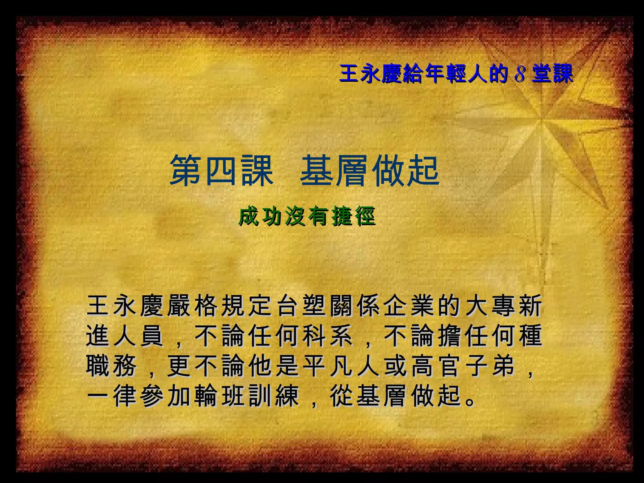 王永慶給年輕人的 8 堂課 王永慶嚴格規定台塑關係企業的大專新進人員，不論任何科系，不論擔任何種職務，更不論他是平凡人或高官子弟，一律參加輪班訓練，從基層做起。 第四課  基層做起 成功沒有捷徑 