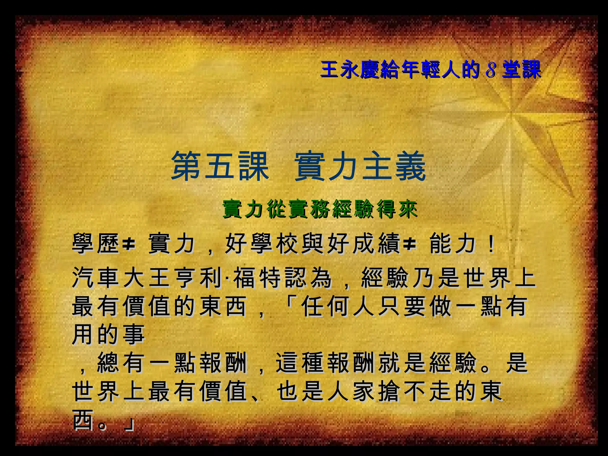 王永慶給年輕人的 8 堂課 學歷 ≠  實力，好學校與好成績 ≠  能力！ 汽車大王亨利‧福特認為，經驗乃是世界上最有價值的東西，「任何人只要做一點有用的事 ，總有一點報酬，這種報酬就是經驗。是世界上最有價值、也是人家搶不走的東西。」 第五課  實力主義 實力從實務經驗得來 