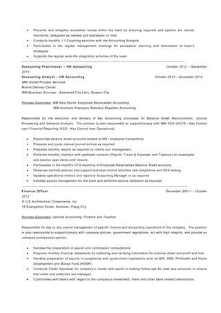 • Prevents and mitigates escalation issues within the team by ensuring requests and queries are closely
monitored, delegated as needed and addressed on time.
• Conducts monthly 1:1 Coaching sessions with the Accounting Analysts
• Participates in the regular management meetings for succession planning and formulation of team’s
strategies
• Supports the regular work-life integration activities of the team
-------------------------------------------------------------------------------------------------------------------------------------------
Acco un ti ng Pr acti tio ne r – HR Acco un ti ng October 2012 – September
2013
Acco un ti ng An al yst – H R Accou ntin g October 2013 – November 2014
IBM Global Process Services
Manila Delivery Center
IBM Business Services – Eastwood City Libis, Quezon City
Process Supported: IBM Asia Pacific Employee Receivables Accounting
IBM Australia Employee Statutory Payables Accounting
Responsible for the execution and delivery of key Accounting processes for Balance Sheet Reconciliation, Journal
Processing and Variance Analysis. The position is also responsible to support/comply with IBM SOX (KCFR - Key Control
over Financial Reporting /KCO - Key Control over Operations).
• Reconciles balance sheet accounts related to HR / employee transactions
• Prepares and posts manual journal entries as required
• Prepares monthly reports as required by clients and management.
• Performs monthly interlock with upstream contacts (Payroll, Travel & Expense, and Treasury) to investigate
and resolve open items until closure.
• Participates in the monthly CFO reporting of Employee Receivables Balance Sheet accounts
• Observes controls policies and support business control activities like compliance and SOX testing.
• Updates operational metrics and report to Accounting Manager or as required
• Handles access management for the team and performs access validation as required
---------------------------------------------------------------------------------------------------------------------------------------------
F in an ce Officer December 20011 – October
2012
K.U.S Architectural Components, Inc.
16 Evangelista Street, Santolan, Pasig City
Process Supported: General Accounting, Finance and Taxation
Responsible for day to day overall management of payroll, finance and accounting operations of the company. The position
is also responsible to support/comply with company policies, government regulations, act with high integrity, and provide an
unbiased professional opinion.
• Handles the preparation of payroll and commission computations
• Prepares monthly financial statements by collecting and verifying information for balance sheet and profit and loss
• Handles preparation of reports in compliance with government regulations such as BIR, SSS, Philhealth and Home
Development and Mutual Fund (HDMF).
• Conducts Credit Appraisal for company’s clients and assist in making follow-ups for past due accounts to ensure
that credit and collection are managed.
• Coordinates with banks with regard to the company’s investment, loans and other bank related transactions.
 