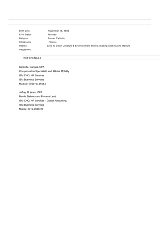 Birth date November 15, 1983
Civil Status Married
Religion Roman Catholic
Citizenship Filipino
Interest Love to watch Lifestyle & Entertainment Shows, reading cooking and lifestyle
magazines
REFERENCES
Karen M. Cangas, CPA
Compensation Specialist Lead, Global Mobility
IBM CHQ, HR Services
IBM Business Services
Mobile: 0920-9734653
Jeffrey R. Aram, CPA
Manila Delivery and Process Lead
IBM CHQ, HR Services – Global Accounting
IBM Business Services
Mobile: 0919-9933319
 